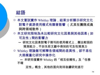 結語 本文嘗試實作 Whitley 理論，結果分析顯示研究文化 對電子資源使用模式有顯著影響  （ 尤其在團隊成員 與跨領域散佈 ） 本文研究限制為未比較研究文化因素與其他因素 ( 如 可及性 ) 間的影響力 ─ 研究文化因素對電子期刊的使用模式上，顯出較弱的 預測能力，不如先前文獻中得知的可及性預測力 Whitley 理論雖可解釋各領域間的差異性，卻不易在 大規模量化研究中操作化 ─ 本研究僅實作 Whitley 的「相互依賴性」及「任務不確  ㄏ . 定性」概念，其他的面向則待後續研究進行  