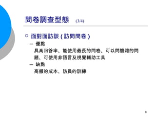 問卷調查型態  (3/4) 面對面訪談 ( 訪問問卷 )   ─ 優點 具高回答率、能使用最長的問卷、可以問複雜的問 題、可使用非語言及視覺輔助工具 ─ 缺點 高額的成本、訪員的訓練 