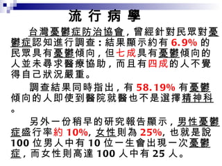 憂鬱症在台灣盛行率 台灣憂鬱症防治協會 , 曾經針對民眾對 憂鬱症 認知進行調查 : 結果顯示約有 6.9% 的民眾具有 憂鬱 傾向 , 但 七成 具有 憂鬱 傾向的人並未尋求醫療協助 , 而且有 四成 的人不覺得自己狀況嚴重。 調查結果同時指出 , 有 58.19% 有 憂鬱 傾向的人即使到醫院就醫也不是選擇 精神科 。 另外一份稍早的研究報告顯示 , 男性憂鬱症 盛行率 約 10% , 女性 則為 25% , 也就是說 100 位男人中有 10 位一生會出現一次 憂鬱症 , 而女性則高達 100 人中有 25 人。 流 行 病 學 