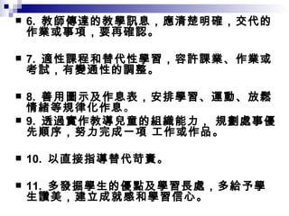 6.  教師傳達的教學訊息，應清楚明確，交代的作業或事項，要再確認。 7.  適性課程和替代性學習，容許課業、作業或考試，有變通性的調整。 8.  善用圖示及作息表，安排學習、運動、放鬆情緒等規律化作息 。 9.  透過實作教導兒童的組織能力， 規劃處事優先順序，努力完成一項 工作或作品。 10.  以直接指導替代苛責。 11.  多發掘學生的優點及學習長處，多給予學生讚美，建立成就感和學習信心。 