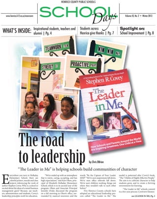 “The Leader in Me” is helping schools build communities of character
see LEADER IN ME, Pg. 3
E
verywhere you turn in Holladay
Elementary School, there are
colorful posters, murals and class
projects referencing the work of
author Stephen Covey. Why is a school so
excited about the ideas of a noted business
management guru? Because, say teach-
ers, administrators and students, Covey’s
leadership principles work for education.
	 “We’ve ended up with an atmosphere
that is warm, caring, accepting, and has
high expectations,” said Kim Olsen, prin-
cipal of Elizabeth Holladay Elementary
School, which is in its second year of the
program. Olsen and Associate Principal
Jennifer Drake discussed the program
on a fall morning in Olsen’s office, sur-
rounded by nautical souvenirs and the
words “Be the Captain of Your Leader
SHIP.” “We’ve seen suspensionsfalldown.
We’ve seen office referrals fall down.
We’ve seen children working things out
when they wouldn’t talk to each other
before.”
	 Five Henrico County schools have
adopted an educational leadership pro-
cess called “The Leader in Me.” The
model is patterned after Covey’s book,
“The 7 Habits of Highly Effective People.”
The aim is to cultivate character to help
students grow, and to create a thriving
environment for learning.
	 “The Leader in Me” schools commit
to a five-year process. Crestview Elemen-
WHAT’S INSIDE: Spotlight on:
School Improvement | Pg. 8
Theroad
toleadership
Students across
Henrico give thanks | Pg. 7
Inspirational students, teachers and
alumni | Pg. 4
by Chris OBrion
 