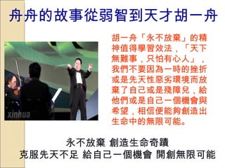 舟舟的故事從弱智到天才胡一舟 胡一舟「永不放棄」的精神值得學習效法，「天下無難事，只怕有心人」，我們不要因為一時的挫折或是先天性惡劣環境而放棄了自己或是殘障兒，給他們或是自己一個機會與希望，相信便能夠創造出生命中的無限可能。   永不放棄 創造生命奇蹟 克服先天不足 給自己一個機會 開創無限可能 
