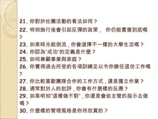 21. 你對於社團活動的看法如何 ? 22. 明知施行後會引起反彈的政策 ,  你仍能貫徹到底嗎 ? 23. 如果時光能倒流 , 你會選擇不一樣的大學生活嗎 ? 24. 你認為”成功”的定義是什麼 ? 25. 如何兼顧事業與家庭 ? 26. 你覺得過去所受的各項訓練足以令你勝任這份工作嗎  ? 27. 你比較喜歡團隊合作的工作方式 , 還是獨立作業 ? 28. 通常對於人的批評 , 你會有什麼樣的反應 ? 29. 如果明知”這樣做不對” , 你還是會依主管的指示去做嗎 ? 30. 什麼樣的管理風格是你所欣賞的 ? 