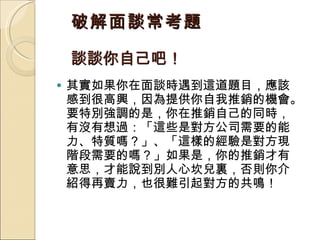 破解面談常考題 談談你自己吧！  其實如果你在面談時遇到這道題目，應該感到很高興，因為提供你自我推銷的機會。要特別強調的是，你在推銷自己的同時，有沒有想過：「這些是對方公司需要的能力、特質嗎？」、「這樣的經驗是對方現階段需要的嗎？」如果是，你的推銷才有意思，才能說到別人心坎兒裏，否則你介紹得再賣力，也很難引起對方的共鳴！  