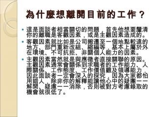 為什麼想離開目前的工作？   這是面談者相當關切的問題，首先他想要釐清你的離職是客觀因素，或是主觀因素造成的。 客觀因素就比如是公司搬遷至一個地點較遠的地方、部門重新改組、縮編等，基本上屬於外在環境、不可抗拒、非關個人能力的因素。 主觀因素當然就是與應徵者直接關聯的原因。主觀因素通常會關係到求職者的工作能力、人際關係、工作態度、工作價值觀及領導能力，因此面談者一定會深入的探究，因為大家都怕用錯人，除非你的解釋能讓他心中的疑團一一解開、疑慮一一消除，否則被對方考慮錄取的機會就很低了。 