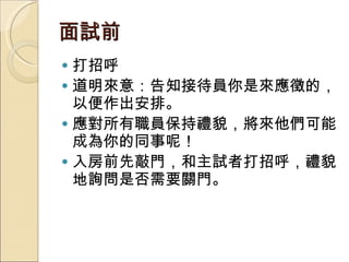 面試前  打招呼 道明來意：告知接待員你是來應徵的，以便作出安排。  應對所有職員保持禮貌，將來他們可能成為你的同事呢！  入房前先敲門，和主試者打招呼，禮貌地詢問是否需要關門。 