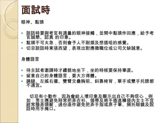 面試時  眼神、點頭 談話時要與考官有適量的眼神接觸，並間中點頭作回應，給予考官誠懇、認真 的印象。  點頭不可太急，否則會予人不耐煩及想插咀的感覺。  切忌談話時東張西望，表現出對應徵職位或公司欠缺誠意。 身體語言 待主試者邀請時才禮貌地坐下，坐的時候要保持筆直。  留意自己的身體語言，要大方得體。  蹺腿、左搖右擺、雙臂交疊胸前、鈄靠椅背，單手或雙手托腮都不適宜。  切忌有小動作，因為會給人壞印象及顯示出自己不夠信心，例如：男士應避免時常把弄衣衫、領帶及將手插進褲袋內女士不宜經常撥弄頭髮，過份造作避免把弄手指或原子筆、頻托眼鏡及說話時用手掩口。 