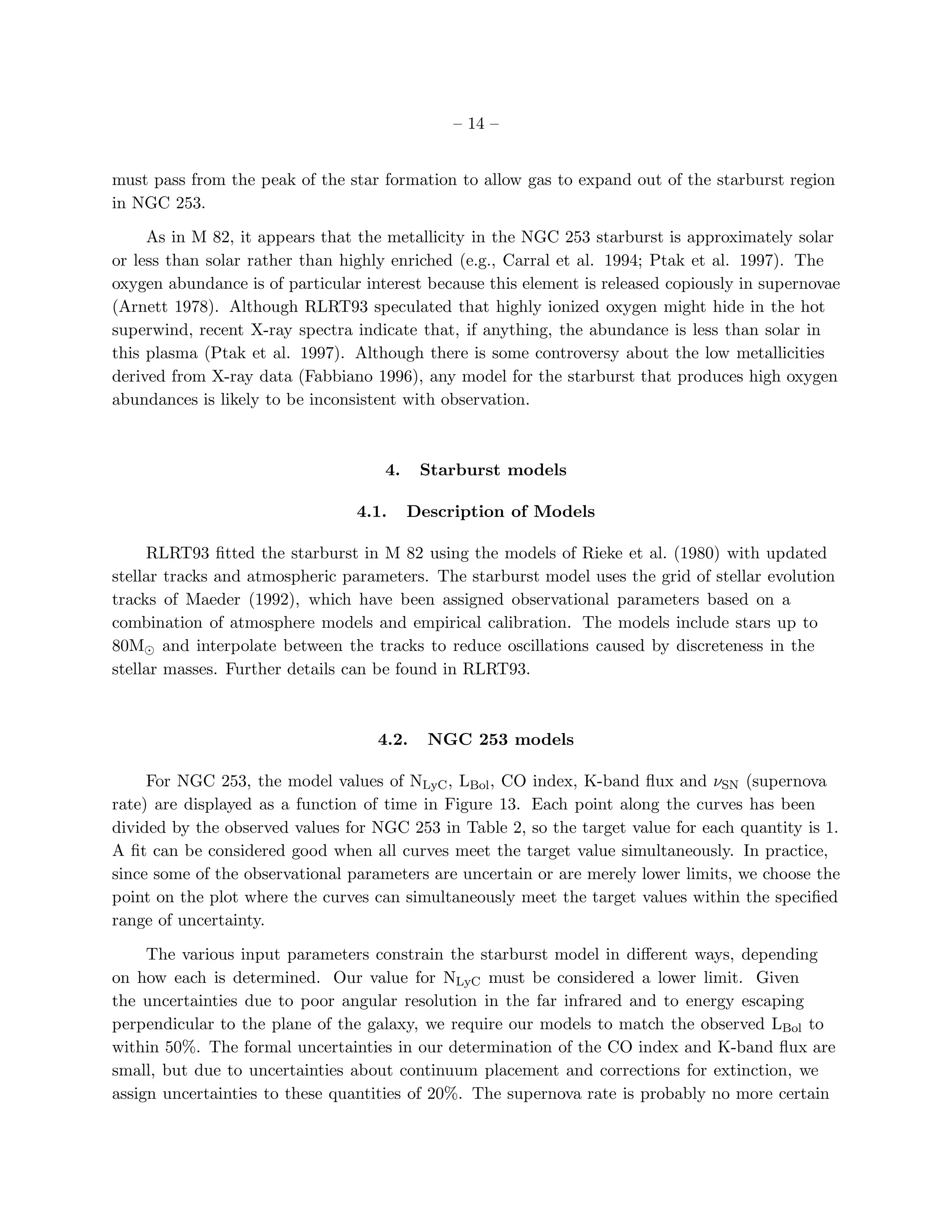 – 14 –


must pass from the peak of the star formation to allow gas to expand out of the starburst region
in NGC 253.

     As in M 82, it appears that the metallicity in the NGC 253 starburst is approximately solar
or less than solar rather than highly enriched (e.g., Carral et al. 1994; Ptak et al. 1997). The
oxygen abundance is of particular interest because this element is released copiously in supernovae
(Arnett 1978). Although RLRT93 speculated that highly ionized oxygen might hide in the hot
superwind, recent X-ray spectra indicate that, if anything, the abundance is less than solar in
this plasma (Ptak et al. 1997). Although there is some controversy about the low metallicities
derived from X-ray data (Fabbiano 1996), any model for the starburst that produces high oxygen
abundances is likely to be inconsistent with observation.



                                     4.    Starburst models

                                 4.1.     Description of Models

     RLRT93 ﬁtted the starburst in M 82 using the models of Rieke et al. (1980) with updated
stellar tracks and atmospheric parameters. The starburst model uses the grid of stellar evolution
tracks of Maeder (1992), which have been assigned observational parameters based on a
combination of atmosphere models and empirical calibration. The models include stars up to
80M⊙ and interpolate between the tracks to reduce oscillations caused by discreteness in the
stellar masses. Further details can be found in RLRT93.



                                    4.2.    NGC 253 models

     For NGC 253, the model values of NLyC , LBol , CO index, K-band ﬂux and νSN (supernova
rate) are displayed as a function of time in Figure 13. Each point along the curves has been
divided by the observed values for NGC 253 in Table 2, so the target value for each quantity is 1.
A ﬁt can be considered good when all curves meet the target value simultaneously. In practice,
since some of the observational parameters are uncertain or are merely lower limits, we choose the
point on the plot where the curves can simultaneously meet the target values within the speciﬁed
range of uncertainty.

     The various input parameters constrain the starburst model in diﬀerent ways, depending
on how each is determined. Our value for NLyC must be considered a lower limit. Given
the uncertainties due to poor angular resolution in the far infrared and to energy escaping
perpendicular to the plane of the galaxy, we require our models to match the observed LBol to
within 50%. The formal uncertainties in our determination of the CO index and K-band ﬂux are
small, but due to uncertainties about continuum placement and corrections for extinction, we
assign uncertainties to these quantities of 20%. The supernova rate is probably no more certain
 