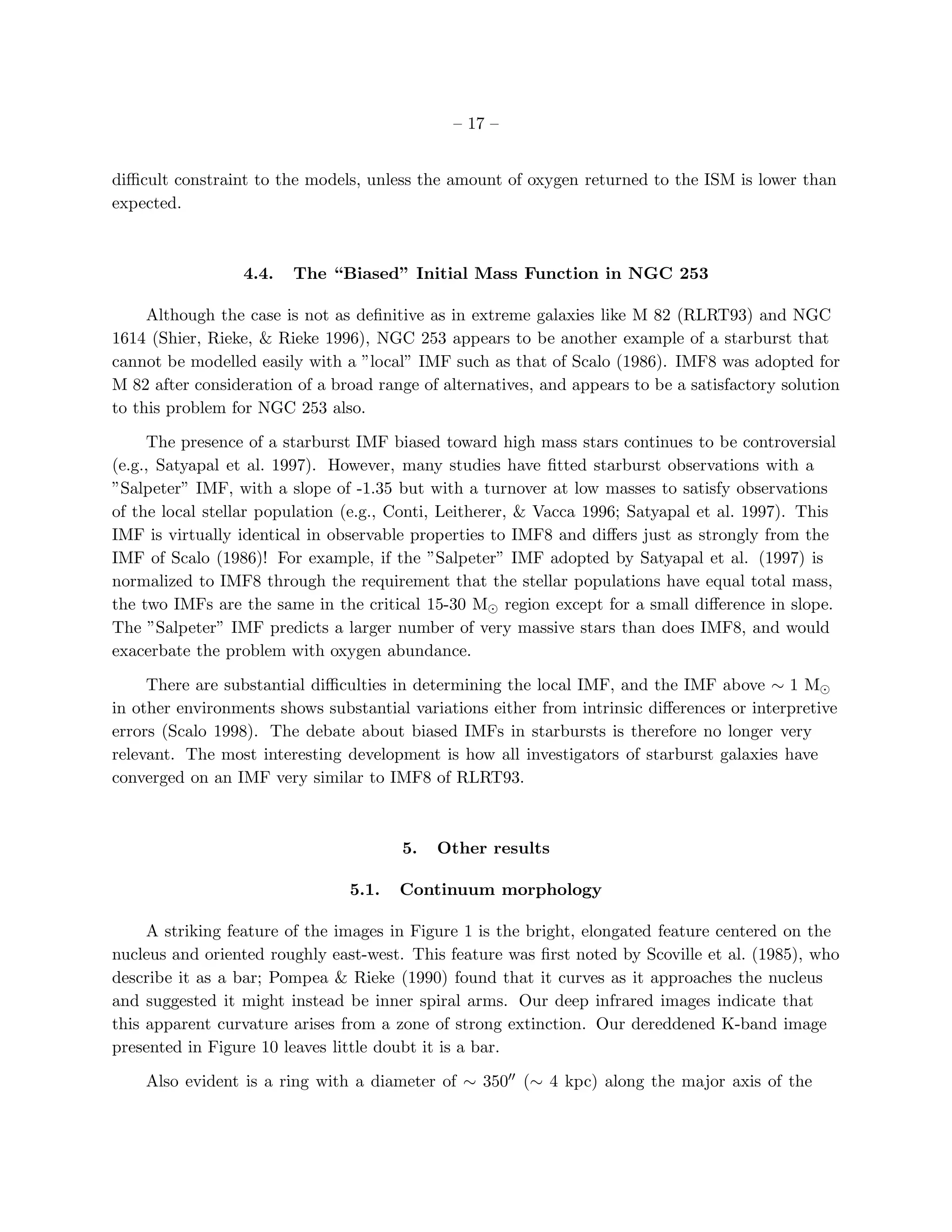 – 17 –


diﬃcult constraint to the models, unless the amount of oxygen returned to the ISM is lower than
expected.



                  4.4.   The “Biased” Initial Mass Function in NGC 253

     Although the case is not as deﬁnitive as in extreme galaxies like M 82 (RLRT93) and NGC
1614 (Shier, Rieke, & Rieke 1996), NGC 253 appears to be another example of a starburst that
cannot be modelled easily with a ”local” IMF such as that of Scalo (1986). IMF8 was adopted for
M 82 after consideration of a broad range of alternatives, and appears to be a satisfactory solution
to this problem for NGC 253 also.

     The presence of a starburst IMF biased toward high mass stars continues to be controversial
(e.g., Satyapal et al. 1997). However, many studies have ﬁtted starburst observations with a
”Salpeter” IMF, with a slope of -1.35 but with a turnover at low masses to satisfy observations
of the local stellar population (e.g., Conti, Leitherer, & Vacca 1996; Satyapal et al. 1997). This
IMF is virtually identical in observable properties to IMF8 and diﬀers just as strongly from the
IMF of Scalo (1986)! For example, if the ”Salpeter” IMF adopted by Satyapal et al. (1997) is
normalized to IMF8 through the requirement that the stellar populations have equal total mass,
the two IMFs are the same in the critical 15-30 M⊙ region except for a small diﬀerence in slope.
The ”Salpeter” IMF predicts a larger number of very massive stars than does IMF8, and would
exacerbate the problem with oxygen abundance.

     There are substantial diﬃculties in determining the local IMF, and the IMF above ∼ 1 M⊙
in other environments shows substantial variations either from intrinsic diﬀerences or interpretive
errors (Scalo 1998). The debate about biased IMFs in starbursts is therefore no longer very
relevant. The most interesting development is how all investigators of starburst galaxies have
converged on an IMF very similar to IMF8 of RLRT93.



                                       5.   Other results

                                5.1.   Continuum morphology

     A striking feature of the images in Figure 1 is the bright, elongated feature centered on the
nucleus and oriented roughly east-west. This feature was ﬁrst noted by Scoville et al. (1985), who
describe it as a bar; Pompea & Rieke (1990) found that it curves as it approaches the nucleus
and suggested it might instead be inner spiral arms. Our deep infrared images indicate that
this apparent curvature arises from a zone of strong extinction. Our dereddened K-band image
presented in Figure 10 leaves little doubt it is a bar.

    Also evident is a ring with a diameter of ∼ 350′′ (∼ 4 kpc) along the major axis of the
 