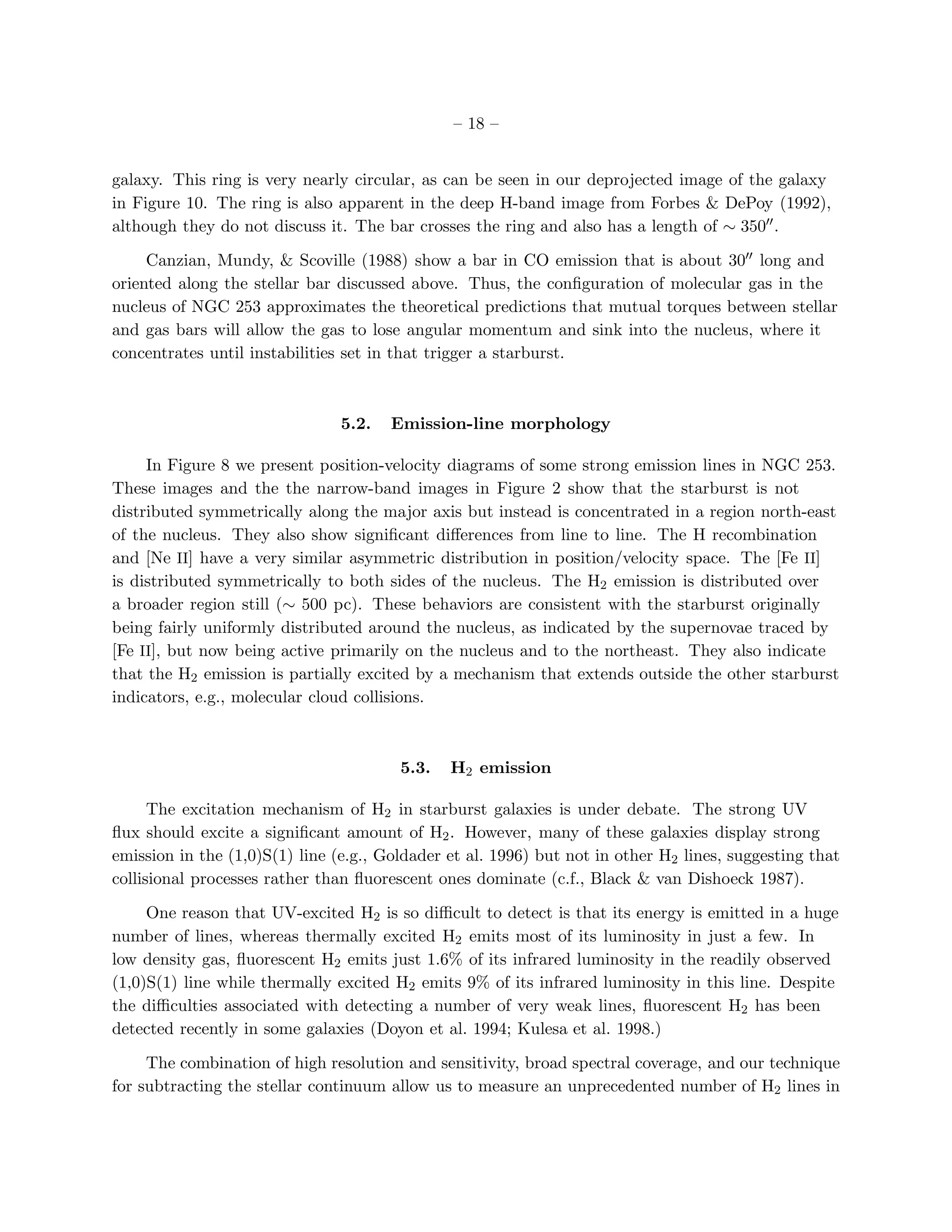 – 18 –


galaxy. This ring is very nearly circular, as can be seen in our deprojected image of the galaxy
in Figure 10. The ring is also apparent in the deep H-band image from Forbes & DePoy (1992),
although they do not discuss it. The bar crosses the ring and also has a length of ∼ 350′′ .

     Canzian, Mundy, & Scoville (1988) show a bar in CO emission that is about 30′′ long and
oriented along the stellar bar discussed above. Thus, the conﬁguration of molecular gas in the
nucleus of NGC 253 approximates the theoretical predictions that mutual torques between stellar
and gas bars will allow the gas to lose angular momentum and sink into the nucleus, where it
concentrates until instabilities set in that trigger a starburst.



                                5.2.   Emission-line morphology

     In Figure 8 we present position-velocity diagrams of some strong emission lines in NGC 253.
These images and the the narrow-band images in Figure 2 show that the starburst is not
distributed symmetrically along the major axis but instead is concentrated in a region north-east
of the nucleus. They also show signiﬁcant diﬀerences from line to line. The H recombination
and [Ne II] have a very similar asymmetric distribution in position/velocity space. The [Fe II]
is distributed symmetrically to both sides of the nucleus. The H2 emission is distributed over
a broader region still (∼ 500 pc). These behaviors are consistent with the starburst originally
being fairly uniformly distributed around the nucleus, as indicated by the supernovae traced by
[Fe II], but now being active primarily on the nucleus and to the northeast. They also indicate
that the H2 emission is partially excited by a mechanism that extends outside the other starburst
indicators, e.g., molecular cloud collisions.



                                        5.3.   H2 emission

      The excitation mechanism of H2 in starburst galaxies is under debate. The strong UV
ﬂux should excite a signiﬁcant amount of H2 . However, many of these galaxies display strong
emission in the (1,0)S(1) line (e.g., Goldader et al. 1996) but not in other H2 lines, suggesting that
collisional processes rather than ﬂuorescent ones dominate (c.f., Black & van Dishoeck 1987).

     One reason that UV-excited H2 is so diﬃcult to detect is that its energy is emitted in a huge
number of lines, whereas thermally excited H2 emits most of its luminosity in just a few. In
low density gas, ﬂuorescent H2 emits just 1.6% of its infrared luminosity in the readily observed
(1,0)S(1) line while thermally excited H2 emits 9% of its infrared luminosity in this line. Despite
the diﬃculties associated with detecting a number of very weak lines, ﬂuorescent H2 has been
detected recently in some galaxies (Doyon et al. 1994; Kulesa et al. 1998.)

     The combination of high resolution and sensitivity, broad spectral coverage, and our technique
for subtracting the stellar continuum allow us to measure an unprecedented number of H2 lines in
 