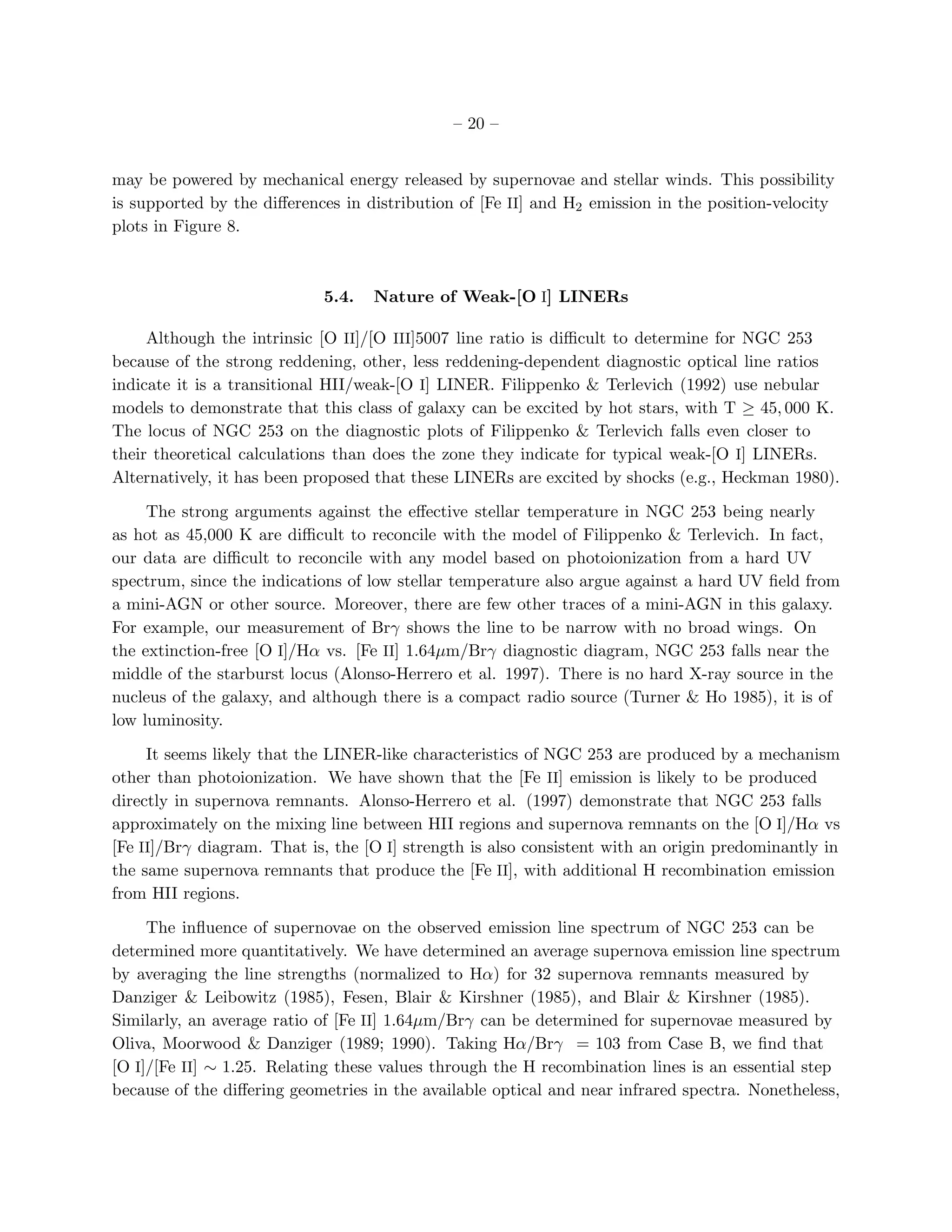 – 20 –


may be powered by mechanical energy released by supernovae and stellar winds. This possibility
is supported by the diﬀerences in distribution of [Fe II] and H2 emission in the position-velocity
plots in Figure 8.



                            5.4.   Nature of Weak-[O I] LINERs

     Although the intrinsic [O II]/[O III]5007 line ratio is diﬃcult to determine for NGC 253
because of the strong reddening, other, less reddening-dependent diagnostic optical line ratios
indicate it is a transitional HII/weak-[O I] LINER. Filippenko & Terlevich (1992) use nebular
models to demonstrate that this class of galaxy can be excited by hot stars, with T ≥ 45, 000 K.
The locus of NGC 253 on the diagnostic plots of Filippenko & Terlevich falls even closer to
their theoretical calculations than does the zone they indicate for typical weak-[O I] LINERs.
Alternatively, it has been proposed that these LINERs are excited by shocks (e.g., Heckman 1980).

     The strong arguments against the eﬀective stellar temperature in NGC 253 being nearly
as hot as 45,000 K are diﬃcult to reconcile with the model of Filippenko & Terlevich. In fact,
our data are diﬃcult to reconcile with any model based on photoionization from a hard UV
spectrum, since the indications of low stellar temperature also argue against a hard UV ﬁeld from
a mini-AGN or other source. Moreover, there are few other traces of a mini-AGN in this galaxy.
For example, our measurement of Brγ shows the line to be narrow with no broad wings. On
the extinction-free [O I]/Hα vs. [Fe II] 1.64µm/Brγ diagnostic diagram, NGC 253 falls near the
middle of the starburst locus (Alonso-Herrero et al. 1997). There is no hard X-ray source in the
nucleus of the galaxy, and although there is a compact radio source (Turner & Ho 1985), it is of
low luminosity.

     It seems likely that the LINER-like characteristics of NGC 253 are produced by a mechanism
other than photoionization. We have shown that the [Fe II] emission is likely to be produced
directly in supernova remnants. Alonso-Herrero et al. (1997) demonstrate that NGC 253 falls
approximately on the mixing line between HII regions and supernova remnants on the [O I]/Hα vs
[Fe II]/Brγ diagram. That is, the [O I] strength is also consistent with an origin predominantly in
the same supernova remnants that produce the [Fe II], with additional H recombination emission
from HII regions.

     The inﬂuence of supernovae on the observed emission line spectrum of NGC 253 can be
determined more quantitatively. We have determined an average supernova emission line spectrum
by averaging the line strengths (normalized to Hα) for 32 supernova remnants measured by
Danziger & Leibowitz (1985), Fesen, Blair & Kirshner (1985), and Blair & Kirshner (1985).
Similarly, an average ratio of [Fe II] 1.64µm/Brγ can be determined for supernovae measured by
Oliva, Moorwood & Danziger (1989; 1990). Taking Hα/Brγ = 103 from Case B, we ﬁnd that
[O I]/[Fe II] ∼ 1.25. Relating these values through the H recombination lines is an essential step
because of the diﬀering geometries in the available optical and near infrared spectra. Nonetheless,
 