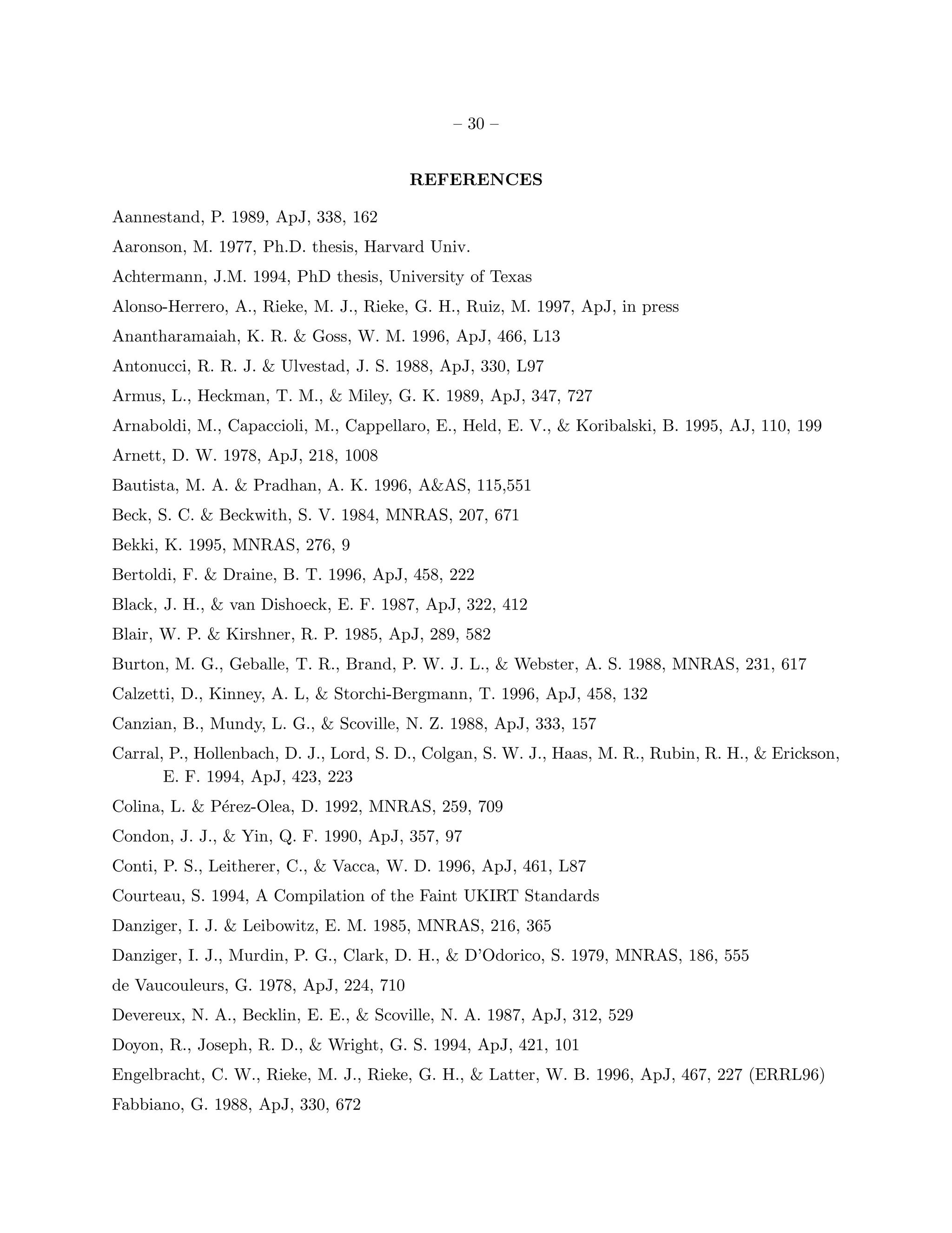 – 30 –


                                         REFERENCES

Aannestand, P. 1989, ApJ, 338, 162
Aaronson, M. 1977, Ph.D. thesis, Harvard Univ.
Achtermann, J.M. 1994, PhD thesis, University of Texas
Alonso-Herrero, A., Rieke, M. J., Rieke, G. H., Ruiz, M. 1997, ApJ, in press
Anantharamaiah, K. R. & Goss, W. M. 1996, ApJ, 466, L13
Antonucci, R. R. J. & Ulvestad, J. S. 1988, ApJ, 330, L97
Armus, L., Heckman, T. M., & Miley, G. K. 1989, ApJ, 347, 727
Arnaboldi, M., Capaccioli, M., Cappellaro, E., Held, E. V., & Koribalski, B. 1995, AJ, 110, 199
Arnett, D. W. 1978, ApJ, 218, 1008
Bautista, M. A. & Pradhan, A. K. 1996, A&AS, 115,551
Beck, S. C. & Beckwith, S. V. 1984, MNRAS, 207, 671
Bekki, K. 1995, MNRAS, 276, 9
Bertoldi, F. & Draine, B. T. 1996, ApJ, 458, 222
Black, J. H., & van Dishoeck, E. F. 1987, ApJ, 322, 412
Blair, W. P. & Kirshner, R. P. 1985, ApJ, 289, 582
Burton, M. G., Geballe, T. R., Brand, P. W. J. L., & Webster, A. S. 1988, MNRAS, 231, 617
Calzetti, D., Kinney, A. L, & Storchi-Bergmann, T. 1996, ApJ, 458, 132
Canzian, B., Mundy, L. G., & Scoville, N. Z. 1988, ApJ, 333, 157
Carral, P., Hollenbach, D. J., Lord, S. D., Colgan, S. W. J., Haas, M. R., Rubin, R. H., & Erickson,
       E. F. 1994, ApJ, 423, 223
Colina, L. & P´rez-Olea, D. 1992, MNRAS, 259, 709
              e
Condon, J. J., & Yin, Q. F. 1990, ApJ, 357, 97
Conti, P. S., Leitherer, C., & Vacca, W. D. 1996, ApJ, 461, L87
Courteau, S. 1994, A Compilation of the Faint UKIRT Standards
Danziger, I. J. & Leibowitz, E. M. 1985, MNRAS, 216, 365
Danziger, I. J., Murdin, P. G., Clark, D. H., & D’Odorico, S. 1979, MNRAS, 186, 555
de Vaucouleurs, G. 1978, ApJ, 224, 710
Devereux, N. A., Becklin, E. E., & Scoville, N. A. 1987, ApJ, 312, 529
Doyon, R., Joseph, R. D., & Wright, G. S. 1994, ApJ, 421, 101
Engelbracht, C. W., Rieke, M. J., Rieke, G. H., & Latter, W. B. 1996, ApJ, 467, 227 (ERRL96)
Fabbiano, G. 1988, ApJ, 330, 672
 