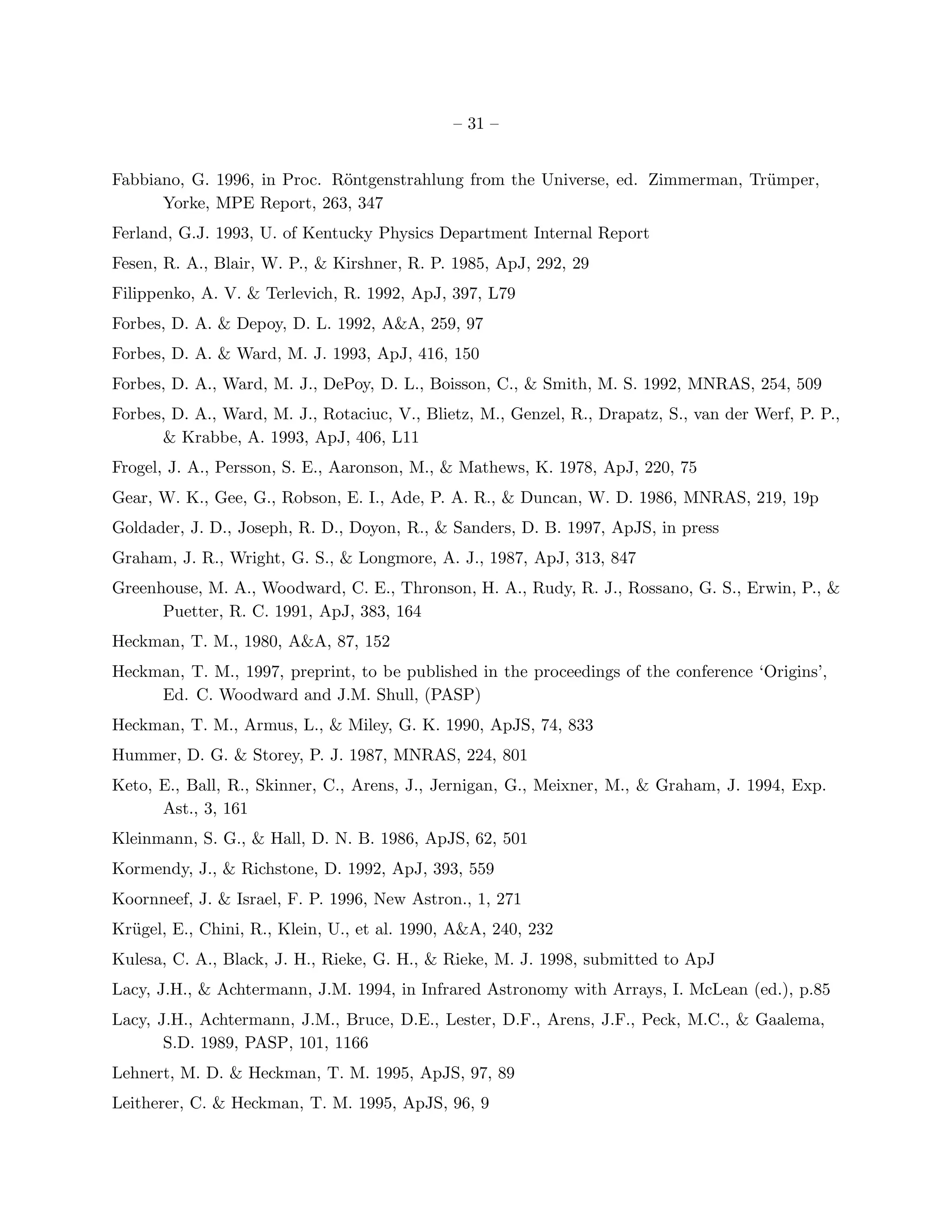 – 31 –


Fabbiano, G. 1996, in Proc. R¨ntgenstrahlung from the Universe, ed. Zimmerman, Tr¨mper,
                             o                                                   u
      Yorke, MPE Report, 263, 347
Ferland, G.J. 1993, U. of Kentucky Physics Department Internal Report
Fesen, R. A., Blair, W. P., & Kirshner, R. P. 1985, ApJ, 292, 29
Filippenko, A. V. & Terlevich, R. 1992, ApJ, 397, L79
Forbes, D. A. & Depoy, D. L. 1992, A&A, 259, 97
Forbes, D. A. & Ward, M. J. 1993, ApJ, 416, 150
Forbes, D. A., Ward, M. J., DePoy, D. L., Boisson, C., & Smith, M. S. 1992, MNRAS, 254, 509
Forbes, D. A., Ward, M. J., Rotaciuc, V., Blietz, M., Genzel, R., Drapatz, S., van der Werf, P. P.,
      & Krabbe, A. 1993, ApJ, 406, L11
Frogel, J. A., Persson, S. E., Aaronson, M., & Mathews, K. 1978, ApJ, 220, 75
Gear, W. K., Gee, G., Robson, E. I., Ade, P. A. R., & Duncan, W. D. 1986, MNRAS, 219, 19p
Goldader, J. D., Joseph, R. D., Doyon, R., & Sanders, D. B. 1997, ApJS, in press
Graham, J. R., Wright, G. S., & Longmore, A. J., 1987, ApJ, 313, 847
Greenhouse, M. A., Woodward, C. E., Thronson, H. A., Rudy, R. J., Rossano, G. S., Erwin, P., &
      Puetter, R. C. 1991, ApJ, 383, 164
Heckman, T. M., 1980, A&A, 87, 152
Heckman, T. M., 1997, preprint, to be published in the proceedings of the conference ‘Origins’,
     Ed. C. Woodward and J.M. Shull, (PASP)
Heckman, T. M., Armus, L., & Miley, G. K. 1990, ApJS, 74, 833
Hummer, D. G. & Storey, P. J. 1987, MNRAS, 224, 801
Keto, E., Ball, R., Skinner, C., Arens, J., Jernigan, G., Meixner, M., & Graham, J. 1994, Exp.
      Ast., 3, 161
Kleinmann, S. G., & Hall, D. N. B. 1986, ApJS, 62, 501
Kormendy, J., & Richstone, D. 1992, ApJ, 393, 559
Koornneef, J. & Israel, F. P. 1996, New Astron., 1, 271
Kr¨gel, E., Chini, R., Klein, U., et al. 1990, A&A, 240, 232
  u
Kulesa, C. A., Black, J. H., Rieke, G. H., & Rieke, M. J. 1998, submitted to ApJ
Lacy, J.H., & Achtermann, J.M. 1994, in Infrared Astronomy with Arrays, I. McLean (ed.), p.85
Lacy, J.H., Achtermann, J.M., Bruce, D.E., Lester, D.F., Arens, J.F., Peck, M.C., & Gaalema,
       S.D. 1989, PASP, 101, 1166
Lehnert, M. D. & Heckman, T. M. 1995, ApJS, 97, 89
Leitherer, C. & Heckman, T. M. 1995, ApJS, 96, 9
 