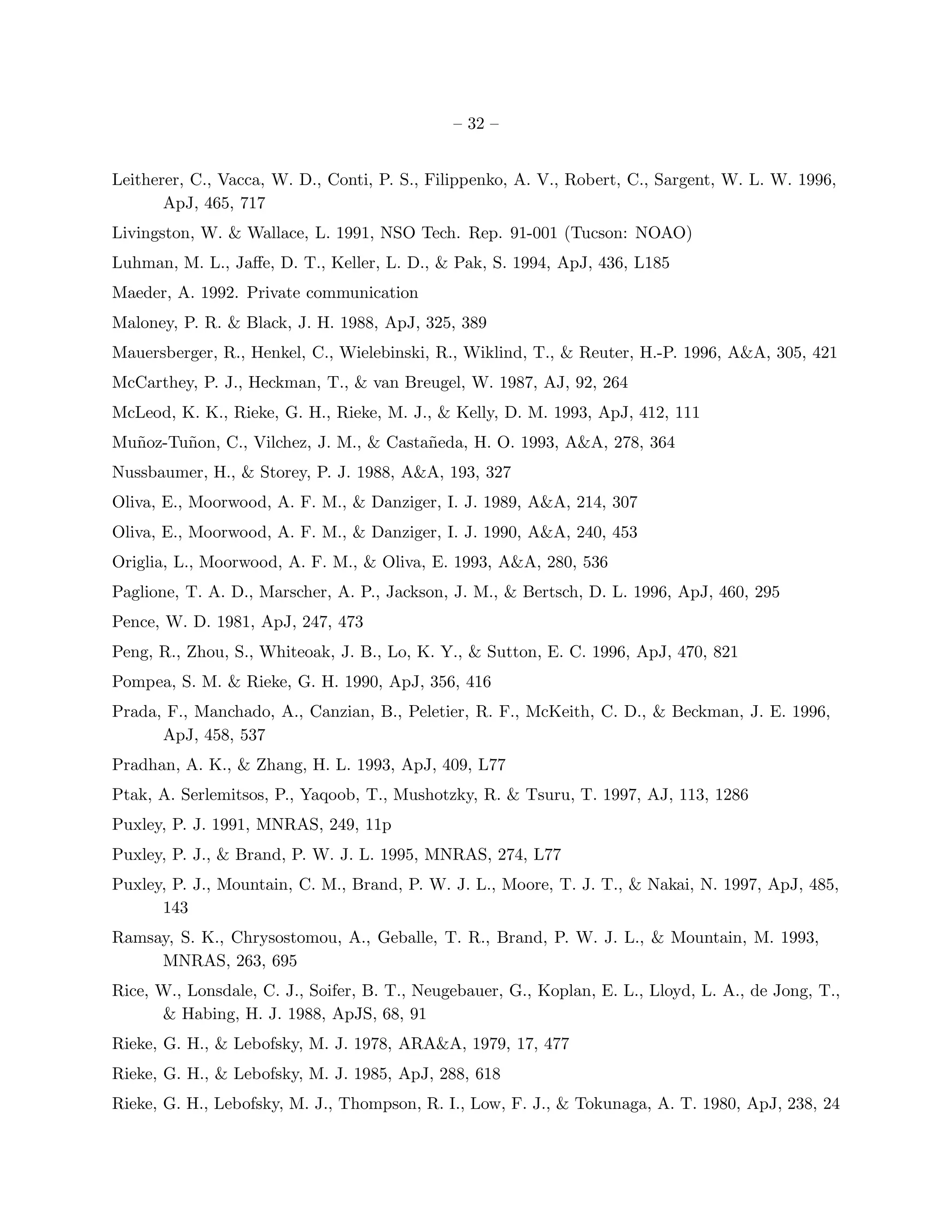 – 32 –


Leitherer, C., Vacca, W. D., Conti, P. S., Filippenko, A. V., Robert, C., Sargent, W. L. W. 1996,
       ApJ, 465, 717
Livingston, W. & Wallace, L. 1991, NSO Tech. Rep. 91-001 (Tucson: NOAO)
Luhman, M. L., Jaﬀe, D. T., Keller, L. D., & Pak, S. 1994, ApJ, 436, L185
Maeder, A. 1992. Private communication
Maloney, P. R. & Black, J. H. 1988, ApJ, 325, 389
Mauersberger, R., Henkel, C., Wielebinski, R., Wiklind, T., & Reuter, H.-P. 1996, A&A, 305, 421
McCarthey, P. J., Heckman, T., & van Breugel, W. 1987, AJ, 92, 264
McLeod, K. K., Rieke, G. H., Rieke, M. J., & Kelly, D. M. 1993, ApJ, 412, 111
Mu˜oz-Tu˜on, C., Vilchez, J. M., & Casta˜eda, H. O. 1993, A&A, 278, 364
  n     n                               n
Nussbaumer, H., & Storey, P. J. 1988, A&A, 193, 327
Oliva, E., Moorwood, A. F. M., & Danziger, I. J. 1989, A&A, 214, 307
Oliva, E., Moorwood, A. F. M., & Danziger, I. J. 1990, A&A, 240, 453
Origlia, L., Moorwood, A. F. M., & Oliva, E. 1993, A&A, 280, 536
Paglione, T. A. D., Marscher, A. P., Jackson, J. M., & Bertsch, D. L. 1996, ApJ, 460, 295
Pence, W. D. 1981, ApJ, 247, 473
Peng, R., Zhou, S., Whiteoak, J. B., Lo, K. Y., & Sutton, E. C. 1996, ApJ, 470, 821
Pompea, S. M. & Rieke, G. H. 1990, ApJ, 356, 416
Prada, F., Manchado, A., Canzian, B., Peletier, R. F., McKeith, C. D., & Beckman, J. E. 1996,
      ApJ, 458, 537
Pradhan, A. K., & Zhang, H. L. 1993, ApJ, 409, L77
Ptak, A. Serlemitsos, P., Yaqoob, T., Mushotzky, R. & Tsuru, T. 1997, AJ, 113, 1286
Puxley, P. J. 1991, MNRAS, 249, 11p
Puxley, P. J., & Brand, P. W. J. L. 1995, MNRAS, 274, L77
Puxley, P. J., Mountain, C. M., Brand, P. W. J. L., Moore, T. J. T., & Nakai, N. 1997, ApJ, 485,
      143
Ramsay, S. K., Chrysostomou, A., Geballe, T. R., Brand, P. W. J. L., & Mountain, M. 1993,
     MNRAS, 263, 695
Rice, W., Lonsdale, C. J., Soifer, B. T., Neugebauer, G., Koplan, E. L., Lloyd, L. A., de Jong, T.,
      & Habing, H. J. 1988, ApJS, 68, 91
Rieke, G. H., & Lebofsky, M. J. 1978, ARA&A, 1979, 17, 477
Rieke, G. H., & Lebofsky, M. J. 1985, ApJ, 288, 618
Rieke, G. H., Lebofsky, M. J., Thompson, R. I., Low, F. J., & Tokunaga, A. T. 1980, ApJ, 238, 24
 