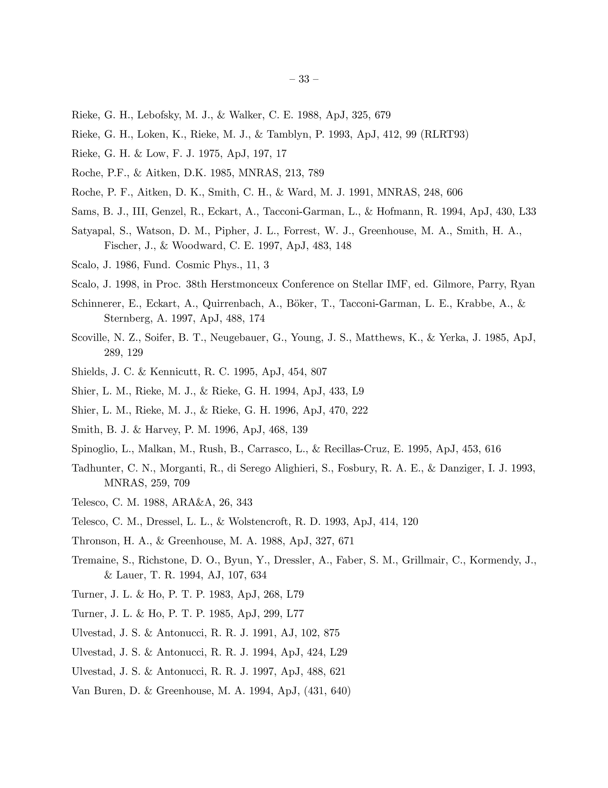 – 33 –


Rieke, G. H., Lebofsky, M. J., & Walker, C. E. 1988, ApJ, 325, 679
Rieke, G. H., Loken, K., Rieke, M. J., & Tamblyn, P. 1993, ApJ, 412, 99 (RLRT93)
Rieke, G. H. & Low, F. J. 1975, ApJ, 197, 17
Roche, P.F., & Aitken, D.K. 1985, MNRAS, 213, 789
Roche, P. F., Aitken, D. K., Smith, C. H., & Ward, M. J. 1991, MNRAS, 248, 606
Sams, B. J., III, Genzel, R., Eckart, A., Tacconi-Garman, L., & Hofmann, R. 1994, ApJ, 430, L33
Satyapal, S., Watson, D. M., Pipher, J. L., Forrest, W. J., Greenhouse, M. A., Smith, H. A.,
      Fischer, J., & Woodward, C. E. 1997, ApJ, 483, 148
Scalo, J. 1986, Fund. Cosmic Phys., 11, 3
Scalo, J. 1998, in Proc. 38th Herstmonceux Conference on Stellar IMF, ed. Gilmore, Parry, Ryan
Schinnerer, E., Eckart, A., Quirrenbach, A., B¨ker, T., Tacconi-Garman, L. E., Krabbe, A., &
                                              o
      Sternberg, A. 1997, ApJ, 488, 174
Scoville, N. Z., Soifer, B. T., Neugebauer, G., Young, J. S., Matthews, K., & Yerka, J. 1985, ApJ,
       289, 129
Shields, J. C. & Kennicutt, R. C. 1995, ApJ, 454, 807
Shier, L. M., Rieke, M. J., & Rieke, G. H. 1994, ApJ, 433, L9
Shier, L. M., Rieke, M. J., & Rieke, G. H. 1996, ApJ, 470, 222
Smith, B. J. & Harvey, P. M. 1996, ApJ, 468, 139
Spinoglio, L., Malkan, M., Rush, B., Carrasco, L., & Recillas-Cruz, E. 1995, ApJ, 453, 616
Tadhunter, C. N., Morganti, R., di Serego Alighieri, S., Fosbury, R. A. E., & Danziger, I. J. 1993,
     MNRAS, 259, 709
Telesco, C. M. 1988, ARA&A, 26, 343
Telesco, C. M., Dressel, L. L., & Wolstencroft, R. D. 1993, ApJ, 414, 120
Thronson, H. A., & Greenhouse, M. A. 1988, ApJ, 327, 671
Tremaine, S., Richstone, D. O., Byun, Y., Dressler, A., Faber, S. M., Grillmair, C., Kormendy, J.,
      & Lauer, T. R. 1994, AJ, 107, 634
Turner, J. L. & Ho, P. T. P. 1983, ApJ, 268, L79
Turner, J. L. & Ho, P. T. P. 1985, ApJ, 299, L77
Ulvestad, J. S. & Antonucci, R. R. J. 1991, AJ, 102, 875
Ulvestad, J. S. & Antonucci, R. R. J. 1994, ApJ, 424, L29
Ulvestad, J. S. & Antonucci, R. R. J. 1997, ApJ, 488, 621
Van Buren, D. & Greenhouse, M. A. 1994, ApJ, (431, 640)
 