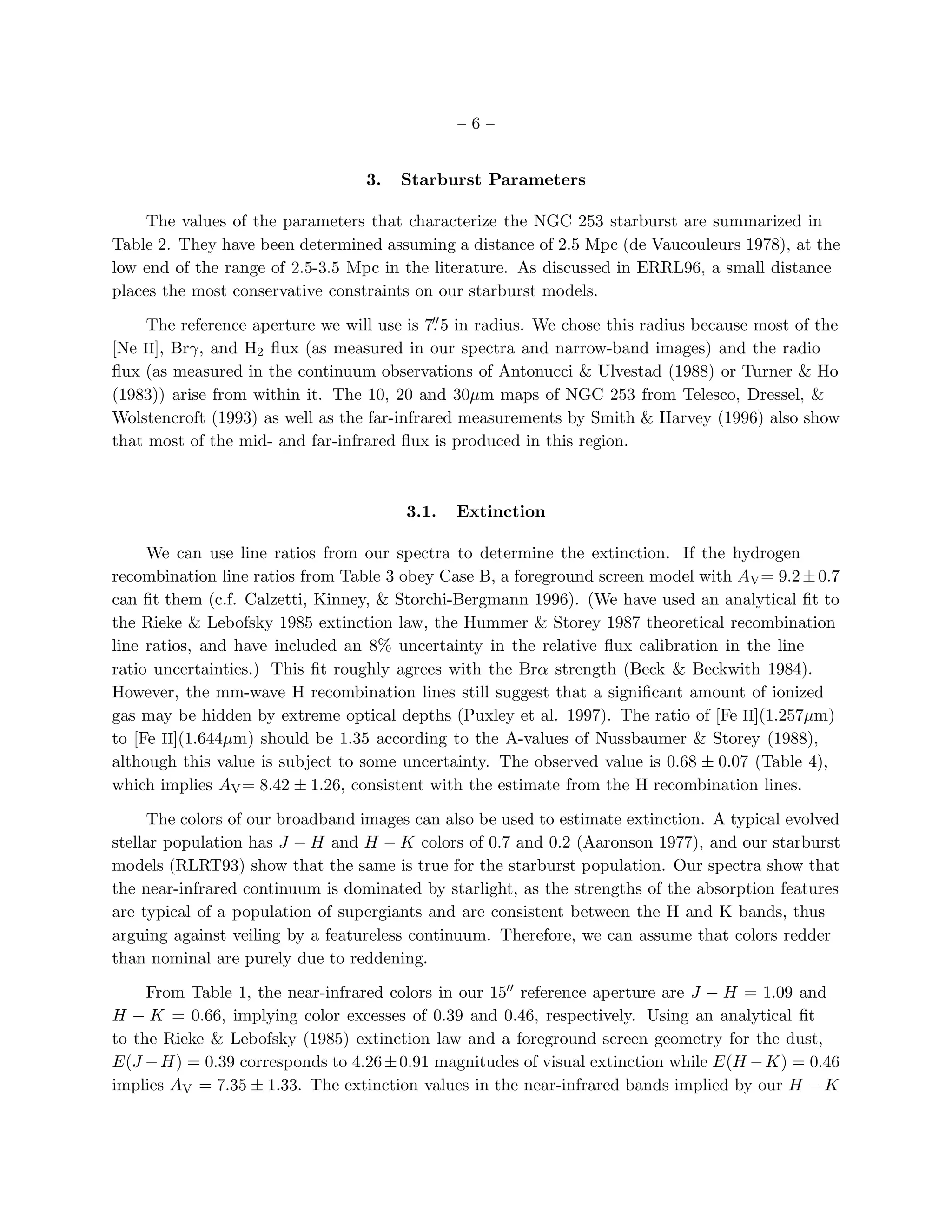 –6–


                                  3.   Starburst Parameters

     The values of the parameters that characterize the NGC 253 starburst are summarized in
Table 2. They have been determined assuming a distance of 2.5 Mpc (de Vaucouleurs 1978), at the
low end of the range of 2.5-3.5 Mpc in the literature. As discussed in ERRL96, a small distance
places the most conservative constraints on our starburst models.
                                            ′′
     The reference aperture we will use is 7. 5 in radius. We chose this radius because most of the
[Ne II], Brγ, and H2 ﬂux (as measured in our spectra and narrow-band images) and the radio
ﬂux (as measured in the continuum observations of Antonucci & Ulvestad (1988) or Turner & Ho
(1983)) arise from within it. The 10, 20 and 30µm maps of NGC 253 from Telesco, Dressel, &
Wolstencroft (1993) as well as the far-infrared measurements by Smith & Harvey (1996) also show
that most of the mid- and far-infrared ﬂux is produced in this region.



                                        3.1.   Extinction

     We can use line ratios from our spectra to determine the extinction. If the hydrogen
recombination line ratios from Table 3 obey Case B, a foreground screen model with AV = 9.2 ± 0.7
can ﬁt them (c.f. Calzetti, Kinney, & Storchi-Bergmann 1996). (We have used an analytical ﬁt to
the Rieke & Lebofsky 1985 extinction law, the Hummer & Storey 1987 theoretical recombination
line ratios, and have included an 8% uncertainty in the relative ﬂux calibration in the line
ratio uncertainties.) This ﬁt roughly agrees with the Brα strength (Beck & Beckwith 1984).
However, the mm-wave H recombination lines still suggest that a signiﬁcant amount of ionized
gas may be hidden by extreme optical depths (Puxley et al. 1997). The ratio of [Fe II](1.257µm)
to [Fe II](1.644µm) should be 1.35 according to the A-values of Nussbaumer & Storey (1988),
although this value is subject to some uncertainty. The observed value is 0.68 ± 0.07 (Table 4),
which implies AV = 8.42 ± 1.26, consistent with the estimate from the H recombination lines.

     The colors of our broadband images can also be used to estimate extinction. A typical evolved
stellar population has J − H and H − K colors of 0.7 and 0.2 (Aaronson 1977), and our starburst
models (RLRT93) show that the same is true for the starburst population. Our spectra show that
the near-infrared continuum is dominated by starlight, as the strengths of the absorption features
are typical of a population of supergiants and are consistent between the H and K bands, thus
arguing against veiling by a featureless continuum. Therefore, we can assume that colors redder
than nominal are purely due to reddening.

     From Table 1, the near-infrared colors in our 15′′ reference aperture are J − H = 1.09 and
H − K = 0.66, implying color excesses of 0.39 and 0.46, respectively. Using an analytical ﬁt
to the Rieke & Lebofsky (1985) extinction law and a foreground screen geometry for the dust,
E(J − H) = 0.39 corresponds to 4.26 ± 0.91 magnitudes of visual extinction while E(H − K) = 0.46
implies AV = 7.35 ± 1.33. The extinction values in the near-infrared bands implied by our H − K
 