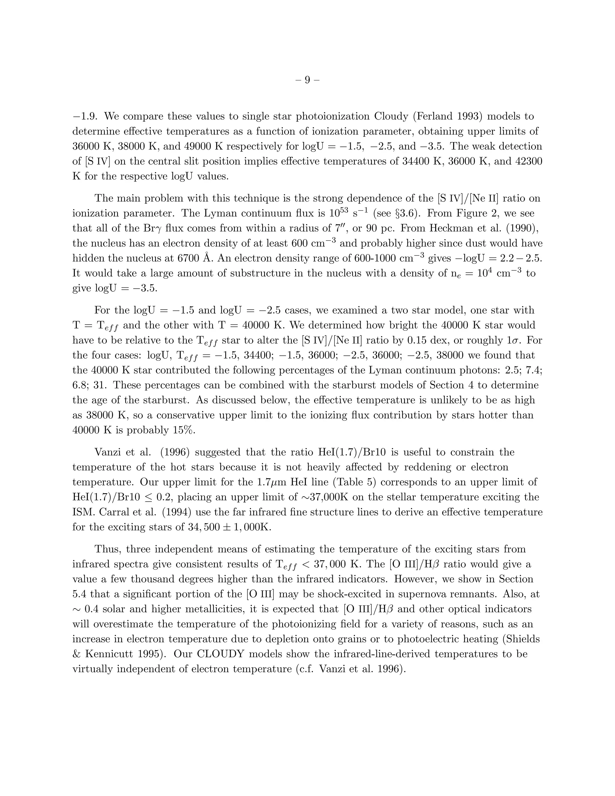–9–


−1.9. We compare these values to single star photoionization Cloudy (Ferland 1993) models to
determine eﬀective temperatures as a function of ionization parameter, obtaining upper limits of
36000 K, 38000 K, and 49000 K respectively for logU = −1.5, −2.5, and −3.5. The weak detection
of [S IV] on the central slit position implies eﬀective temperatures of 34400 K, 36000 K, and 42300
K for the respective logU values.

     The main problem with this technique is the strong dependence of the [S IV]/[Ne II] ratio on
ionization parameter. The Lyman continuum ﬂux is 1053 s−1 (see §3.6). From Figure 2, we see
that all of the Brγ ﬂux comes from within a radius of 7′′ , or 90 pc. From Heckman et al. (1990),
the nucleus has an electron density of at least 600 cm−3 and probably higher since dust would have
hidden the nucleus at 6700 ˚. An electron density range of 600-1000 cm−3 gives −logU = 2.2 − 2.5.
                            A
It would take a large amount of substructure in the nucleus with a density of ne = 104 cm−3 to
give logU = −3.5.

     For the logU = −1.5 and logU = −2.5 cases, we examined a two star model, one star with
T = Tef f and the other with T = 40000 K. We determined how bright the 40000 K star would
have to be relative to the Tef f star to alter the [S IV]/[Ne II] ratio by 0.15 dex, or roughly 1σ. For
the four cases: logU, Tef f = −1.5, 34400; −1.5, 36000; −2.5, 36000; −2.5, 38000 we found that
the 40000 K star contributed the following percentages of the Lyman continuum photons: 2.5; 7.4;
6.8; 31. These percentages can be combined with the starburst models of Section 4 to determine
the age of the starburst. As discussed below, the eﬀective temperature is unlikely to be as high
as 38000 K, so a conservative upper limit to the ionizing ﬂux contribution by stars hotter than
40000 K is probably 15%.

     Vanzi et al. (1996) suggested that the ratio HeI(1.7)/Br10 is useful to constrain the
temperature of the hot stars because it is not heavily aﬀected by reddening or electron
temperature. Our upper limit for the 1.7µm HeI line (Table 5) corresponds to an upper limit of
HeI(1.7)/Br10 ≤ 0.2, placing an upper limit of ∼37,000K on the stellar temperature exciting the
ISM. Carral et al. (1994) use the far infrared ﬁne structure lines to derive an eﬀective temperature
for the exciting stars of 34, 500 ± 1, 000K.

     Thus, three independent means of estimating the temperature of the exciting stars from
infrared spectra give consistent results of Tef f < 37, 000 K. The [O III]/Hβ ratio would give a
value a few thousand degrees higher than the infrared indicators. However, we show in Section
5.4 that a signiﬁcant portion of the [O III] may be shock-excited in supernova remnants. Also, at
∼ 0.4 solar and higher metallicities, it is expected that [O III]/Hβ and other optical indicators
will overestimate the temperature of the photoionizing ﬁeld for a variety of reasons, such as an
increase in electron temperature due to depletion onto grains or to photoelectric heating (Shields
& Kennicutt 1995). Our CLOUDY models show the infrared-line-derived temperatures to be
virtually independent of electron temperature (c.f. Vanzi et al. 1996).
 