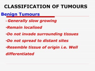CLASSIFICATION OF TUMOURS
Benign Tumours
• Generally slow growing
•Remain localised
•Do not invade surrounding tissues
•Do not spread to distant sites
•Resemble tissue of origin i.e. Well
differentiated
 