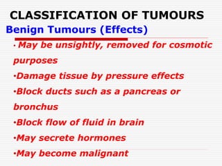 CLASSIFICATION OF TUMOURS
Benign Tumours (Effects)
• May be unsightly, removed for cosmotic
purposes
•Damage tissue by pressure effects
•Block ducts such as a pancreas or
bronchus
•Block flow of fluid in brain
•May secrete hormones
•May become malignant
 