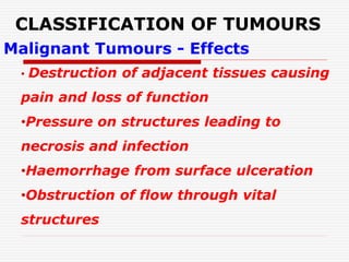 CLASSIFICATION OF TUMOURS
Malignant Tumours - Effects
• Destruction of adjacent tissues causing
pain and loss of function
•Pressure on structures leading to
necrosis and infection
•Haemorrhage from surface ulceration
•Obstruction of flow through vital
structures
 