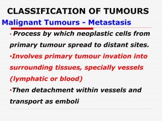 CLASSIFICATION OF TUMOURS
Malignant Tumours - Metastasis
• Process by which neoplastic cells from
primary tumour spread to distant sites.
•Involves primary tumour invation into
surrounding tissues, specially vessels
(lymphatic or blood)
•Then detachment within vessels and
transport as emboli
 
