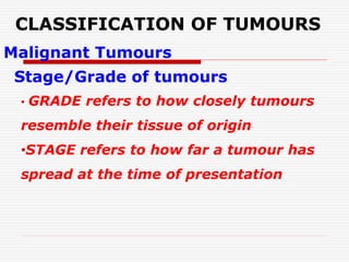 CLASSIFICATION OF TUMOURS
Malignant Tumours
Stage/Grade of tumours
• GRADE refers to how closely tumours
resemble their tissue of origin
•STAGE refers to how far a tumour has
spread at the time of presentation
 