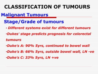 CLASSIFICATION OF TUMOURS
Malignant Tumours
Stage/Grade of tumours
• Different systems exist for different tumours
•Dukes’ stage predicts prognosis for colorectal
tumours
•Duke’s A: 90% 5yrs, continued to bowel wall
•Duke’s B: 66% 5yrs, outside bowel wall, LN -ve
•Duke’s C: 33% 5yrs, LN +ve
 