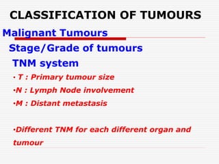 CLASSIFICATION OF TUMOURS
Malignant Tumours
Stage/Grade of tumours
TNM system
• T : Primary tumour size
•N : Lymph Node involvement
•M : Distant metastasis
•Different TNM for each different organ and
tumour
 