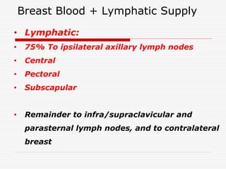 Breast Blood + Lymphatic Supply
• Lymphatic:
• 75% To ipsilateral axillary lymph nodes
• Central
• Pectoral
• Subscapular
• Remainder to infra/supraclavicular and
parasternal lymph nodes, and to contralateral
breast
 