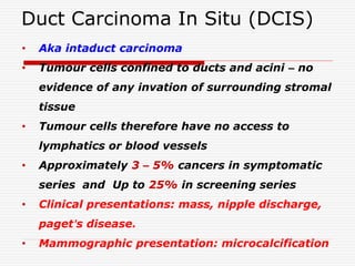 Duct Carcinoma In Situ (DCIS)
• Aka intaduct carcinoma
• Tumour cells confined to ducts and acini – no
evidence of any invation of surrounding stromal
tissue
• Tumour cells therefore have no access to
lymphatics or blood vessels
• Approximately 3 – 5% cancers in symptomatic
series and Up to 25% in screening series
• Clinical presentations: mass, nipple discharge,
paget’s disease.
• Mammographic presentation: microcalcification
 