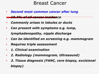 Breast Cancer
• Second most common cancer after lung
• 10.4% of all cancer incidence
• Commonly arises in lobules or ducts
• Can present with symptoms e.g. lump,
lymphadenopathy, nipple discharge
• Can be identified on screening e.g. mammogram
• Requires triple assessment
• 1. Clinical examination
• 2. Radiology (mammogram, Ultrasound)
• 3. Tissue diagnosis (FANC, core biopsy, excisional
biopsy)
 
