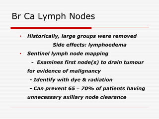 Br Ca Lymph Nodes
• Historically, large groups were removed
Side effects: lymphoedema
• Sentinel lymph node mapping
- Examines first node(s) to drain tumour
for evidence of malignancy
- Identify with dye & radiation
- Can prevent 65 – 70% of patients having
unnecessary axillary node clearance
 