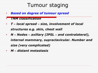 Tumour staging
• Based on degree of tumour spread
• TNM classification
• T – local spread – size, involvement of local
structures e.g. skin, chest wall
• N – Nodes – axillary (IPSL – and contralateral),
internal mammary, supraclavicular. Number and
size (very complicated)
• M – distant metastasis
 