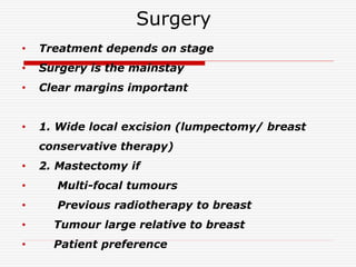 Surgery
• Treatment depends on stage
• Surgery is the mainstay
• Clear margins important
• 1. Wide local excision (lumpectomy/ breast
conservative therapy)
• 2. Mastectomy if
• Multi-focal tumours
• Previous radiotherapy to breast
• Tumour large relative to breast
• Patient preference
 