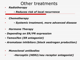 Other treatments
• Radiotherapy
• - Reduces risk of local recurrence
• Chemotherapy
• - Systemic treatment, more advanced disease
• Hormone Therapy
- Depending on ER/PR expression
- Tamoxifen (ER antagonist)
- Aromatase inhibitors (block oestrogen production)
• Monoclonal antibodies
• -Herceptin (HER2/neu receptor antagonist)
 