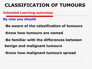 CLASSIFICATION OF TUMOURS
Intended Learning outcomes
By now you should
•Be aware of the calssification of tumours
•Know how tumours are named
•Be familiar with the differences between
benign and malignant tumours
•Know how malignant tumours spread
 