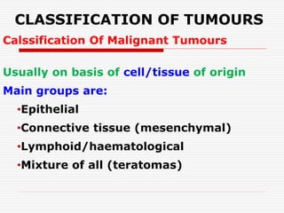 CLASSIFICATION OF TUMOURS
Calssification Of Malignant Tumours
Usually on basis of cell/tissue of origin
Main groups are:
•Epithelial
•Connective tissue (mesenchymal)
•Lymphoid/haematological
•Mixture of all (teratomas)
 