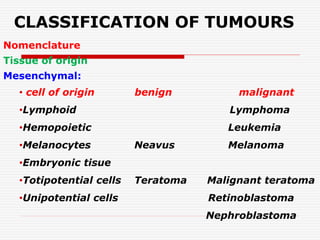 CLASSIFICATION OF TUMOURS
Nomenclature
Tissue of origin
Mesenchymal:
• cell of origin benign malignant
•Lymphoid Lymphoma
•Hemopoietic Leukemia
•Melanocytes Neavus Melanoma
•Embryonic tisue
•Totipotential cells Teratoma Malignant teratoma
•Unipotential cells Retinoblastoma
Nephroblastoma
 