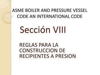Sección VIII
REGLAS PARA LA
CONSTRUCCION DE
RECIPIENTES A PRESION
ASME BOILER AND PRESSURE VESSEL
CODE AN INTERNATIONAL CODE
 