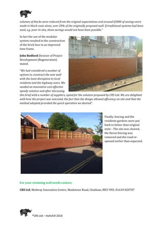  
®CRS Ltd – Holtshill 2014 
 
volumes of blocks were reduced from the original expectations and around £5000 of savings were 
made in block costs alone, over 20% of the originally proposed wall. If traditional systems had been 
used, e.g. pour in­situ, those savings would not have been possible.”  
In fact the use of the modular 
system resulted in the construction 
of the brick face in an improved 
time frame.  
John Bedford Director of Project 
Development (Regeneration) 
stated;  
“We had considered a number of 
options to construct the new wall 
with the least disruption to local 
residents and the highway users. We 
needed an innovative cost effective 
speedy solution and after discussing 
this brief with a number of suppliers, opted for the solution proposed by CRS Ltd. We are delighted 
with how the project was executed, the fact that the design allowed efficiency on site and that the 
method adopted provided the quick operation we desired”. 
 
Finally, fencing and the 
residents gardens were put 
back to better than original 
state ‐ The site was cleared, 
the Heras fencing was 
removed and the road re‐
opened earlier than expected.  
 
 
 
 
 
 
For your retaining wall needs contact; 
 
CRS Ltd, Medway Innovation Centre, Maidstone Road, Chatham, ME5 9FD, 01634 820787 
 