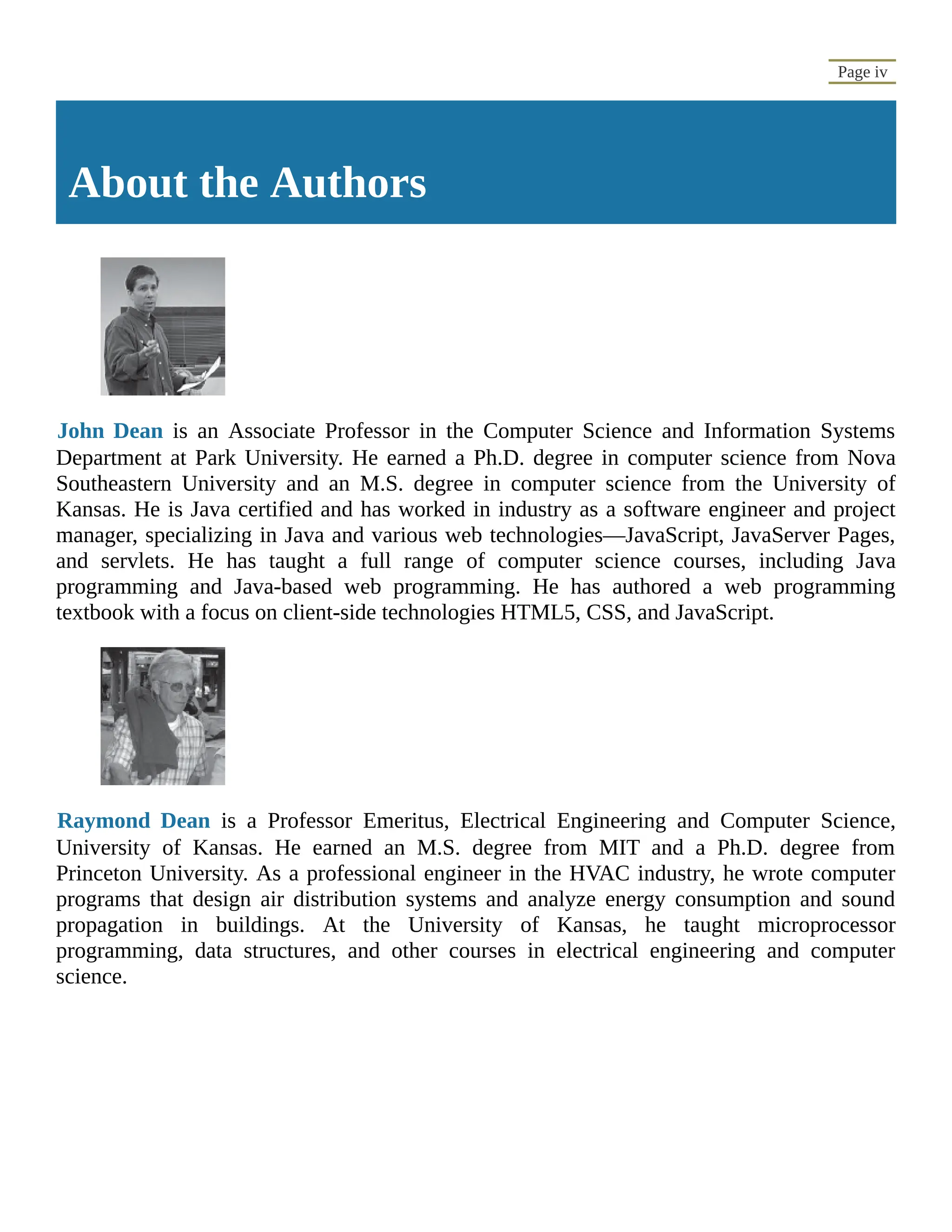 Page iv About the Authors John Dean is an Associate Professor in the Computer Science and Information Systems Department at Park University. He earned a Ph.D. degree in computer science from Nova Southeastern University and an M.S. degree in computer science from the University of Kansas. He is Java certified and has worked in industry as a software engineer and project manager, specializing in Java and various web technologies—JavaScript, JavaServer Pages, and servlets. He has taught a full range of computer science courses, including Java programming and Java-based web programming. He has authored a web programming textbook with a focus on client-side technologies HTML5, CSS, and JavaScript. Raymond Dean is a Professor Emeritus, Electrical Engineering and Computer Science, University of Kansas. He earned an M.S. degree from MIT and a Ph.D. degree from Princeton University. As a professional engineer in the HVAC industry, he wrote computer programs that design air distribution systems and analyze energy consumption and sound propagation in buildings. At the University of Kansas, he taught microprocessor programming, data structures, and other courses in electrical engineering and computer science. 