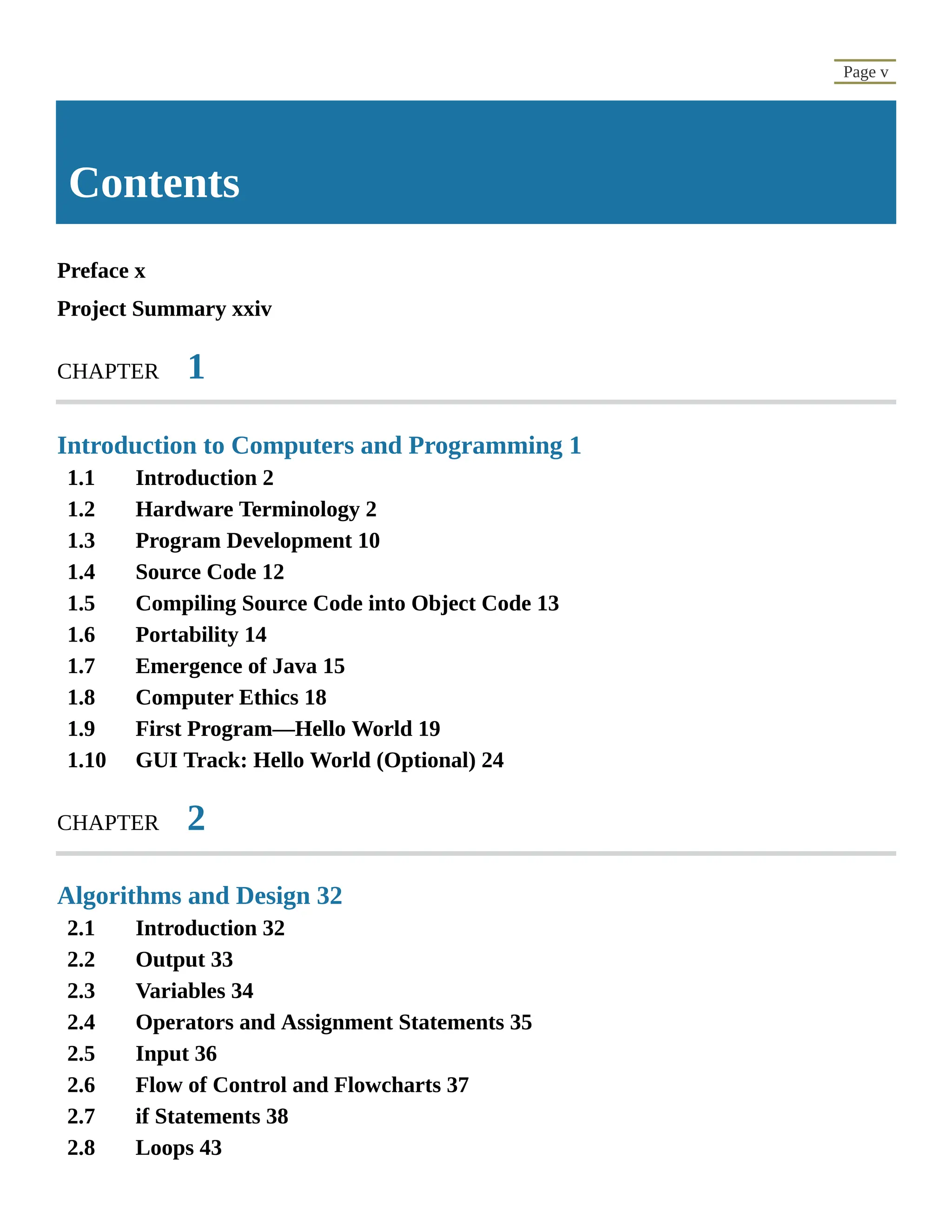 1.1 1.2 1.3 1.4 1.5 1.6 1.7 1.8 1.9 1.10 2.1 2.2 2.3 2.4 2.5 2.6 2.7 2.8 Page v Contents Preface x Project Summary xxiv CHAPTER 1 Introduction to Computers and Programming 1 Introduction 2 Hardware Terminology 2 Program Development 10 Source Code 12 Compiling Source Code into Object Code 13 Portability 14 Emergence of Java 15 Computer Ethics 18 First Program—Hello World 19 GUI Track: Hello World (Optional) 24 CHAPTER 2 Algorithms and Design 32 Introduction 32 Output 33 Variables 34 Operators and Assignment Statements 35 Input 36 Flow of Control and Flowcharts 37 if Statements 38 Loops 43 