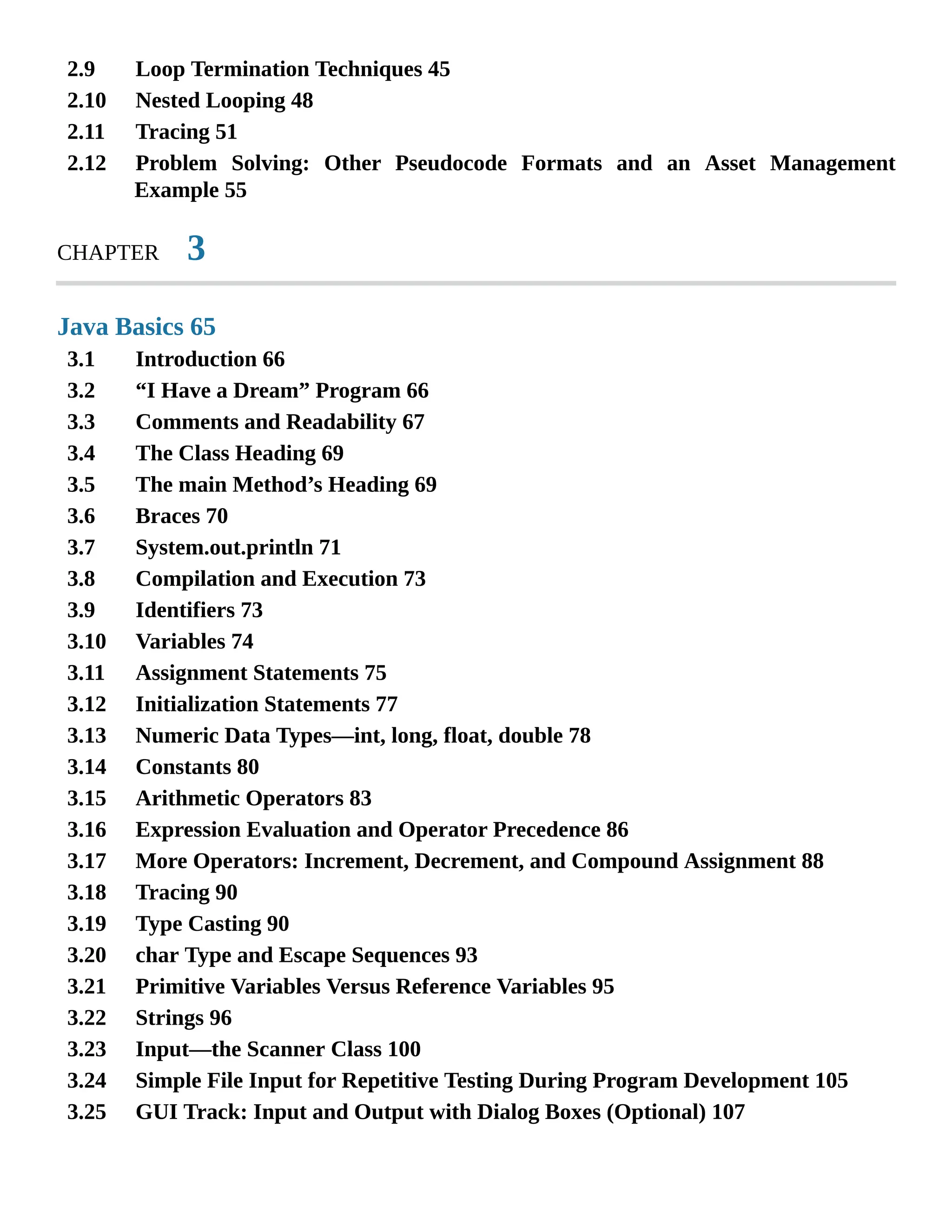 2.9 2.10 2.11 2.12 3.1 3.2 3.3 3.4 3.5 3.6 3.7 3.8 3.9 3.10 3.11 3.12 3.13 3.14 3.15 3.16 3.17 3.18 3.19 3.20 3.21 3.22 3.23 3.24 3.25 Loop Termination Techniques 45 Nested Looping 48 Tracing 51 Problem Solving: Other Pseudocode Formats and an Asset Management Example 55 CHAPTER 3 Java Basics 65 Introduction 66 “I Have a Dream” Program 66 Comments and Readability 67 The Class Heading 69 The main Method’s Heading 69 Braces 70 System.out.println 71 Compilation and Execution 73 Identifiers 73 Variables 74 Assignment Statements 75 Initialization Statements 77 Numeric Data Types—int, long, float, double 78 Constants 80 Arithmetic Operators 83 Expression Evaluation and Operator Precedence 86 More Operators: Increment, Decrement, and Compound Assignment 88 Tracing 90 Type Casting 90 char Type and Escape Sequences 93 Primitive Variables Versus Reference Variables 95 Strings 96 Input—the Scanner Class 100 Simple File Input for Repetitive Testing During Program Development 105 GUI Track: Input and Output with Dialog Boxes (Optional) 107 
