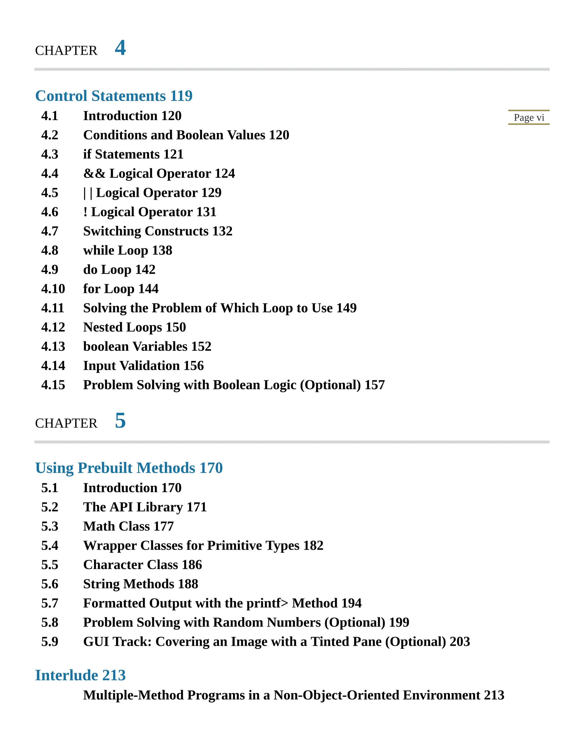 4.1 4.2 4.3 4.4 4.5 4.6 4.7 4.8 4.9 4.10 4.11 4.12 4.13 4.14 4.15 5.1 5.2 5.3 5.4 5.5 5.6 5.7 5.8 5.9 Page vi CHAPTER 4 Control Statements 119 Introduction 120 Conditions and Boolean Values 120 if Statements 121 && Logical Operator 124 | | Logical Operator 129 ! Logical Operator 131 Switching Constructs 132 while Loop 138 do Loop 142 for Loop 144 Solving the Problem of Which Loop to Use 149 Nested Loops 150 boolean Variables 152 Input Validation 156 Problem Solving with Boolean Logic (Optional) 157 CHAPTER 5 Using Prebuilt Methods 170 Introduction 170 The API Library 171 Math Class 177 Wrapper Classes for Primitive Types 182 Character Class 186 String Methods 188 Formatted Output with the printf> Method 194 Problem Solving with Random Numbers (Optional) 199 GUI Track: Covering an Image with a Tinted Pane (Optional) 203 Interlude 213 Multiple-Method Programs in a Non-Object-Oriented Environment 213 