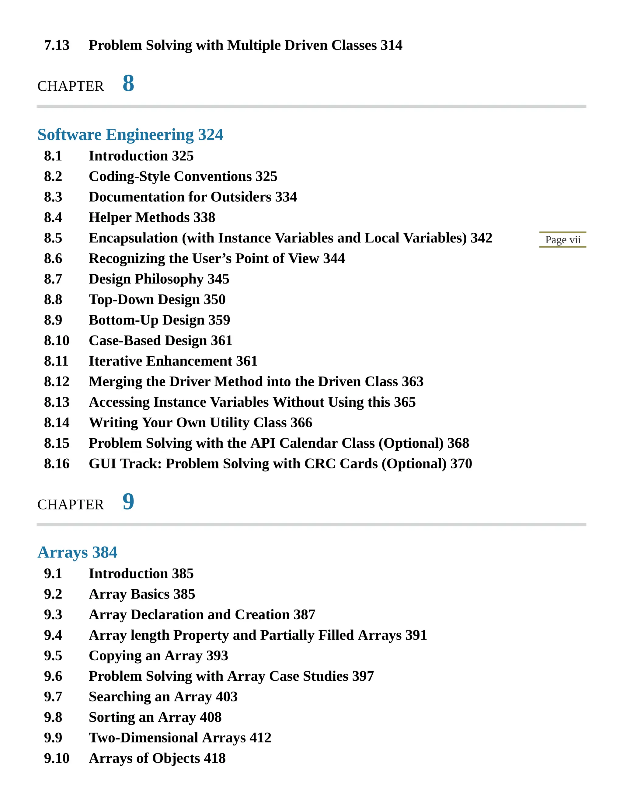 7.13 8.1 8.2 8.3 8.4 8.5 8.6 8.7 8.8 8.9 8.10 8.11 8.12 8.13 8.14 8.15 8.16 9.1 9.2 9.3 9.4 9.5 9.6 9.7 9.8 9.9 9.10 Page vii Problem Solving with Multiple Driven Classes 314 CHAPTER 8 Software Engineering 324 Introduction 325 Coding-Style Conventions 325 Documentation for Outsiders 334 Helper Methods 338 Encapsulation (with Instance Variables and Local Variables) 342 Recognizing the User’s Point of View 344 Design Philosophy 345 Top-Down Design 350 Bottom-Up Design 359 Case-Based Design 361 Iterative Enhancement 361 Merging the Driver Method into the Driven Class 363 Accessing Instance Variables Without Using this 365 Writing Your Own Utility Class 366 Problem Solving with the API Calendar Class (Optional) 368 GUI Track: Problem Solving with CRC Cards (Optional) 370 CHAPTER 9 Arrays 384 Introduction 385 Array Basics 385 Array Declaration and Creation 387 Array length Property and Partially Filled Arrays 391 Copying an Array 393 Problem Solving with Array Case Studies 397 Searching an Array 403 Sorting an Array 408 Two-Dimensional Arrays 412 Arrays of Objects 418 