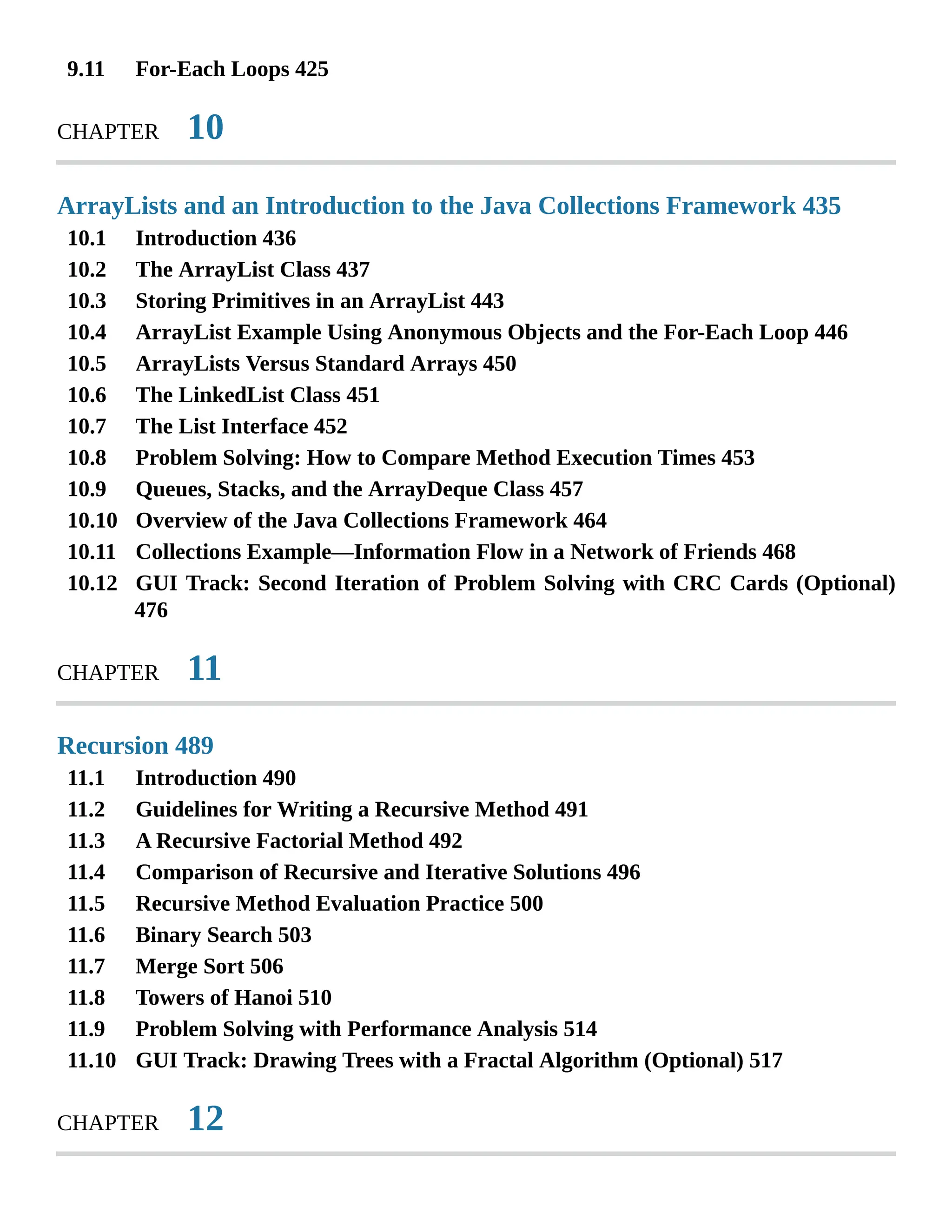 9.11 10.1 10.2 10.3 10.4 10.5 10.6 10.7 10.8 10.9 10.10 10.11 10.12 11.1 11.2 11.3 11.4 11.5 11.6 11.7 11.8 11.9 11.10 For-Each Loops 425 CHAPTER 10 ArrayLists and an Introduction to the Java Collections Framework 435 Introduction 436 The ArrayList Class 437 Storing Primitives in an ArrayList 443 ArrayList Example Using Anonymous Objects and the For-Each Loop 446 ArrayLists Versus Standard Arrays 450 The LinkedList Class 451 The List Interface 452 Problem Solving: How to Compare Method Execution Times 453 Queues, Stacks, and the ArrayDeque Class 457 Overview of the Java Collections Framework 464 Collections Example—Information Flow in a Network of Friends 468 GUI Track: Second Iteration of Problem Solving with CRC Cards (Optional) 476 CHAPTER 11 Recursion 489 Introduction 490 Guidelines for Writing a Recursive Method 491 A Recursive Factorial Method 492 Comparison of Recursive and Iterative Solutions 496 Recursive Method Evaluation Practice 500 Binary Search 503 Merge Sort 506 Towers of Hanoi 510 Problem Solving with Performance Analysis 514 GUI Track: Drawing Trees with a Fractal Algorithm (Optional) 517 CHAPTER 12 