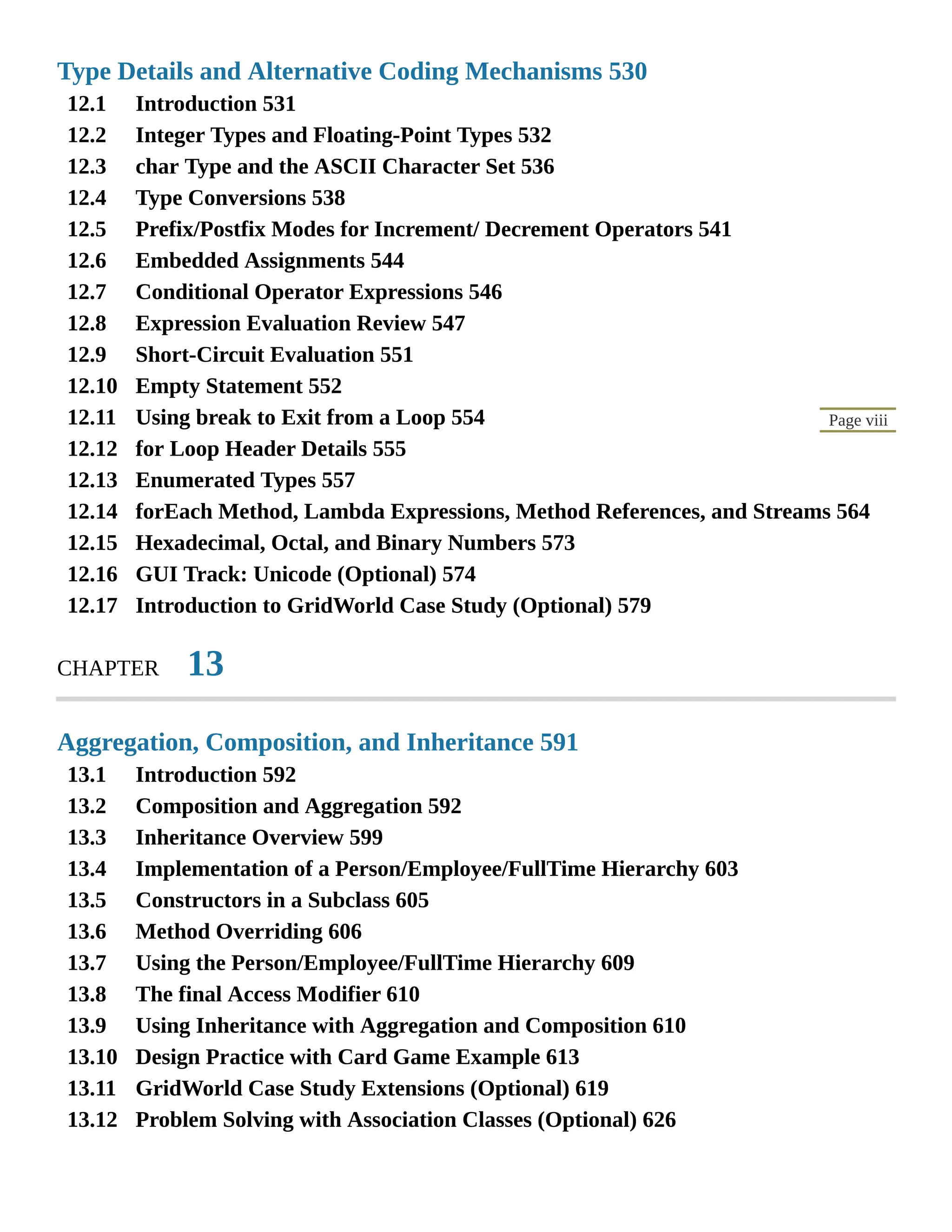 12.1 12.2 12.3 12.4 12.5 12.6 12.7 12.8 12.9 12.10 12.11 12.12 12.13 12.14 12.15 12.16 12.17 13.1 13.2 13.3 13.4 13.5 13.6 13.7 13.8 13.9 13.10 13.11 13.12 Page viii Type Details and Alternative Coding Mechanisms 530 Introduction 531 Integer Types and Floating-Point Types 532 char Type and the ASCII Character Set 536 Type Conversions 538 Prefix/Postfix Modes for Increment/ Decrement Operators 541 Embedded Assignments 544 Conditional Operator Expressions 546 Expression Evaluation Review 547 Short-Circuit Evaluation 551 Empty Statement 552 Using break to Exit from a Loop 554 for Loop Header Details 555 Enumerated Types 557 forEach Method, Lambda Expressions, Method References, and Streams 564 Hexadecimal, Octal, and Binary Numbers 573 GUI Track: Unicode (Optional) 574 Introduction to GridWorld Case Study (Optional) 579 CHAPTER 13 Aggregation, Composition, and Inheritance 591 Introduction 592 Composition and Aggregation 592 Inheritance Overview 599 Implementation of a Person/Employee/FullTime Hierarchy 603 Constructors in a Subclass 605 Method Overriding 606 Using the Person/Employee/FullTime Hierarchy 609 The final Access Modifier 610 Using Inheritance with Aggregation and Composition 610 Design Practice with Card Game Example 613 GridWorld Case Study Extensions (Optional) 619 Problem Solving with Association Classes (Optional) 626 