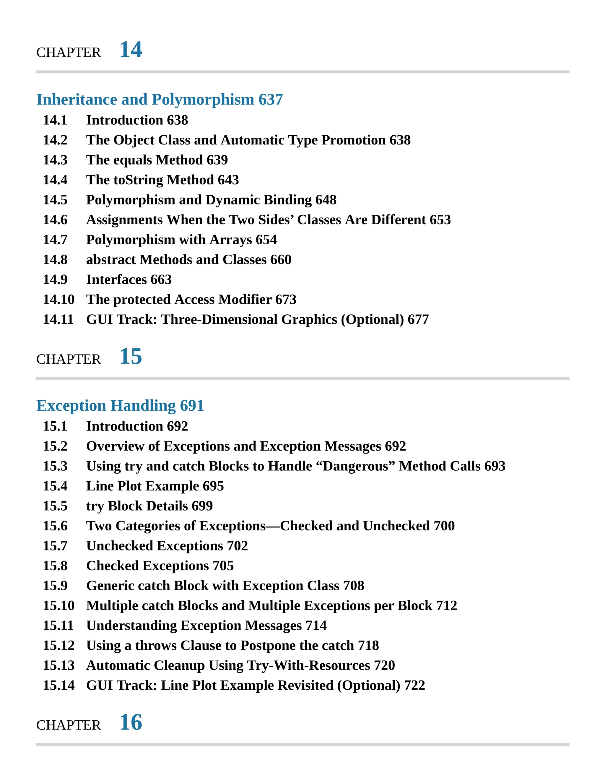 14.1 14.2 14.3 14.4 14.5 14.6 14.7 14.8 14.9 14.10 14.11 15.1 15.2 15.3 15.4 15.5 15.6 15.7 15.8 15.9 15.10 15.11 15.12 15.13 15.14 CHAPTER 14 Inheritance and Polymorphism 637 Introduction 638 The Object Class and Automatic Type Promotion 638 The equals Method 639 The toString Method 643 Polymorphism and Dynamic Binding 648 Assignments When the Two Sides’ Classes Are Different 653 Polymorphism with Arrays 654 abstract Methods and Classes 660 Interfaces 663 The protected Access Modifier 673 GUI Track: Three-Dimensional Graphics (Optional) 677 CHAPTER 15 Exception Handling 691 Introduction 692 Overview of Exceptions and Exception Messages 692 Using try and catch Blocks to Handle “Dangerous” Method Calls 693 Line Plot Example 695 try Block Details 699 Two Categories of Exceptions—Checked and Unchecked 700 Unchecked Exceptions 702 Checked Exceptions 705 Generic catch Block with Exception Class 708 Multiple catch Blocks and Multiple Exceptions per Block 712 Understanding Exception Messages 714 Using a throws Clause to Postpone the catch 718 Automatic Cleanup Using Try-With-Resources 720 GUI Track: Line Plot Example Revisited (Optional) 722 CHAPTER 16 