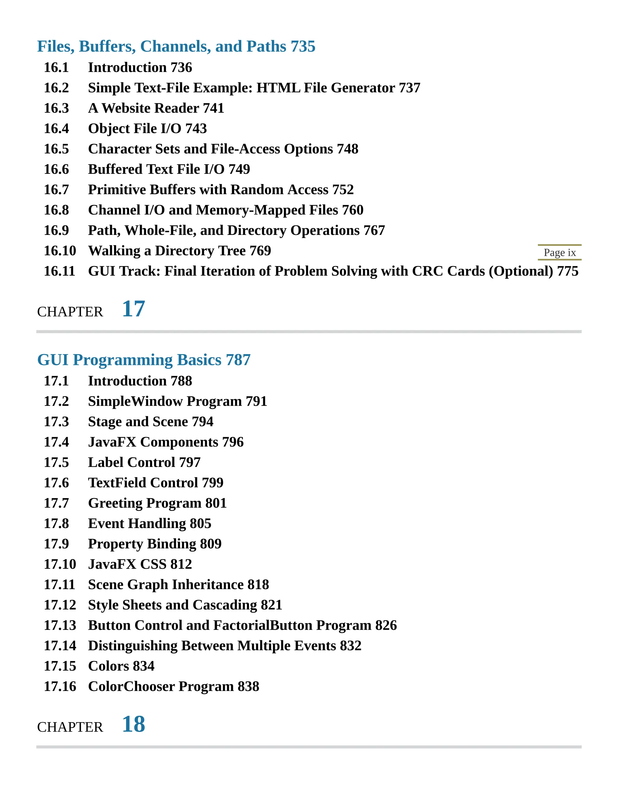 16.1 16.2 16.3 16.4 16.5 16.6 16.7 16.8 16.9 16.10 16.11 17.1 17.2 17.3 17.4 17.5 17.6 17.7 17.8 17.9 17.10 17.11 17.12 17.13 17.14 17.15 17.16 Page ix Files, Buffers, Channels, and Paths 735 Introduction 736 Simple Text-File Example: HTML File Generator 737 A Website Reader 741 Object File I/O 743 Character Sets and File-Access Options 748 Buffered Text File I/O 749 Primitive Buffers with Random Access 752 Channel I/O and Memory-Mapped Files 760 Path, Whole-File, and Directory Operations 767 Walking a Directory Tree 769 GUI Track: Final Iteration of Problem Solving with CRC Cards (Optional) 775 CHAPTER 17 GUI Programming Basics 787 Introduction 788 SimpleWindow Program 791 Stage and Scene 794 JavaFX Components 796 Label Control 797 TextField Control 799 Greeting Program 801 Event Handling 805 Property Binding 809 JavaFX CSS 812 Scene Graph Inheritance 818 Style Sheets and Cascading 821 Button Control and FactorialButton Program 826 Distinguishing Between Multiple Events 832 Colors 834 ColorChooser Program 838 CHAPTER 18 