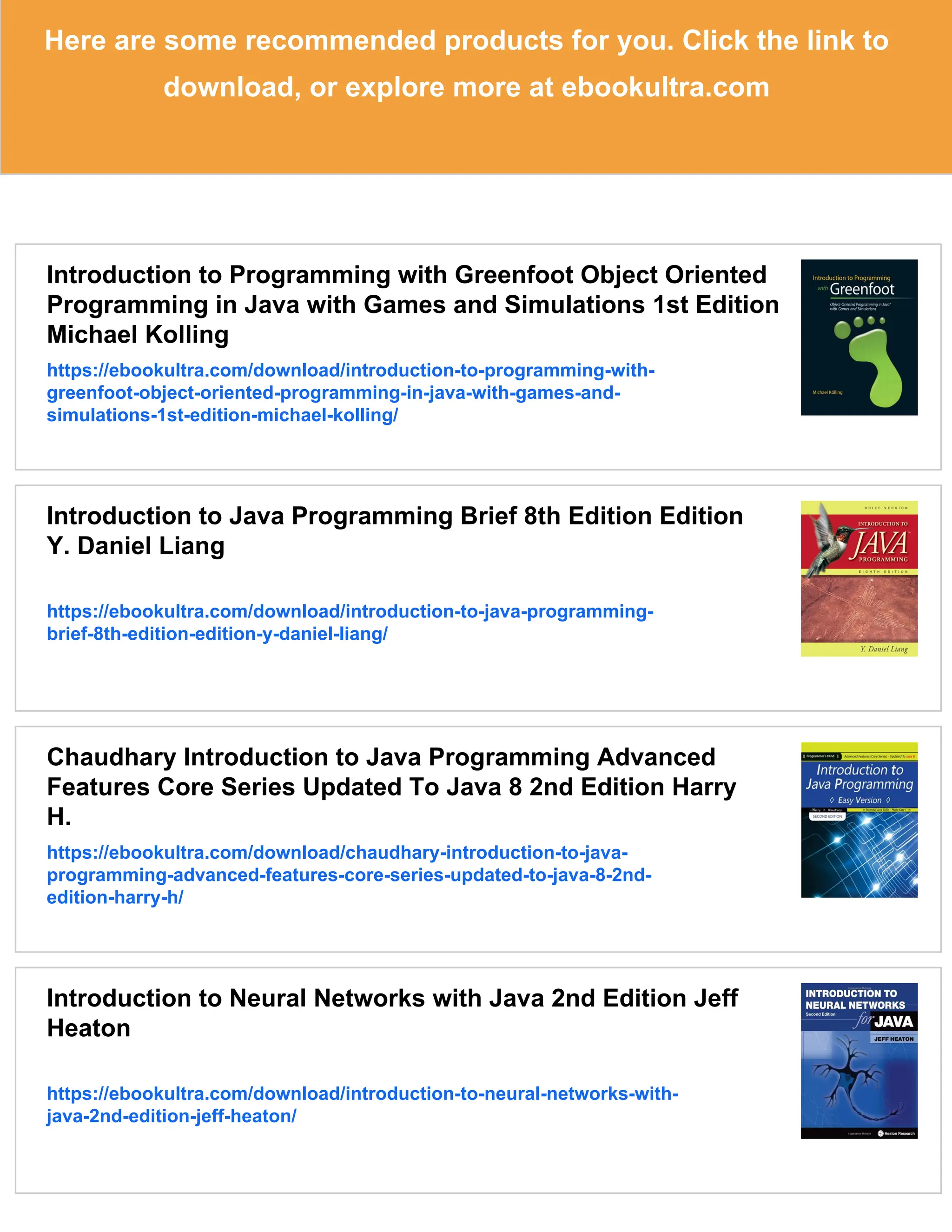 Here are some recommended products for you. Click the link to download, or explore more at ebookultra.com Introduction to Programming with Greenfoot Object Oriented Programming in Java with Games and Simulations 1st Edition Michael Kolling https://ebookultra.com/download/introduction-to-programming-with- greenfoot-object-oriented-programming-in-java-with-games-and- simulations-1st-edition-michael-kolling/ Introduction to Java Programming Brief 8th Edition Edition Y. Daniel Liang https://ebookultra.com/download/introduction-to-java-programming- brief-8th-edition-edition-y-daniel-liang/ Chaudhary Introduction to Java Programming Advanced Features Core Series Updated To Java 8 2nd Edition Harry H. https://ebookultra.com/download/chaudhary-introduction-to-java- programming-advanced-features-core-series-updated-to-java-8-2nd- edition-harry-h/ Introduction to Neural Networks with Java 2nd Edition Jeff Heaton https://ebookultra.com/download/introduction-to-neural-networks-with- java-2nd-edition-jeff-heaton/ 